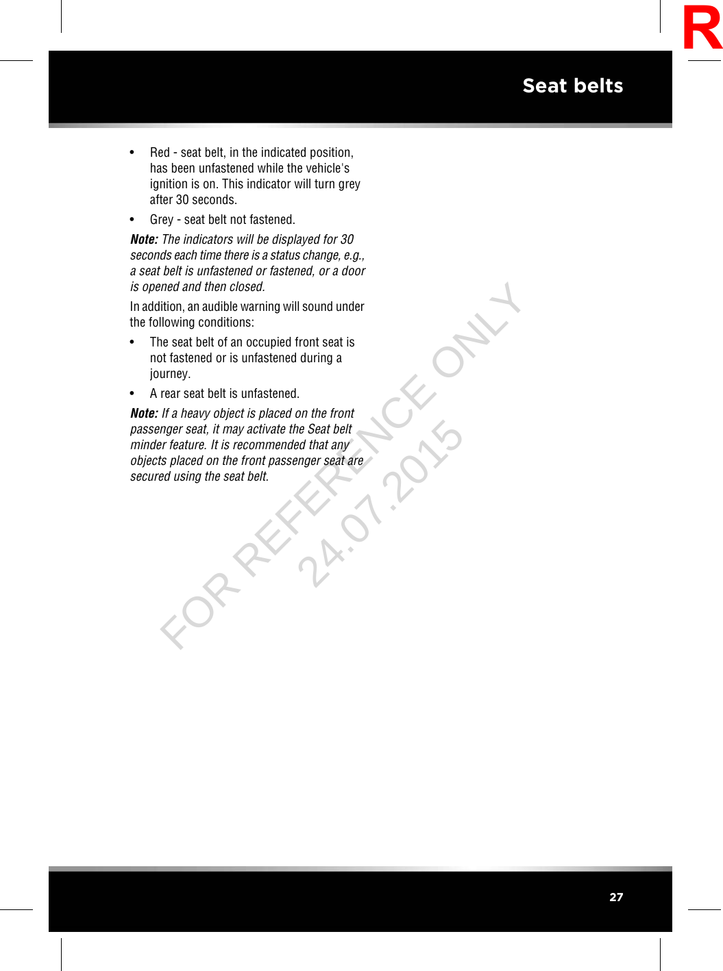• Red - seat belt, in the indicated position,has been unfastened while the vehicle&apos;signition is on. This indicator will turn greyafter 30 seconds.• Grey - seat belt not fastened.Note: The indicators will be displayed for 30seconds each time there is a status change, e.g.,a seat belt is unfastened or fastened, or a dooris opened and then closed.In addition, an audible warning will sound underthe following conditions:• The seat belt of an occupied front seat isnot fastened or is unfastened during ajourney.• A rear seat belt is unfastened.Note: If a heavy object is placed on the frontpassenger seat, it may activate the Seat beltminder feature. It is recommended that anyobjects placed on the front passenger seat aresecured using the seat belt.27Seat beltsRFOR REFERENCE ONLY 24.07.2015