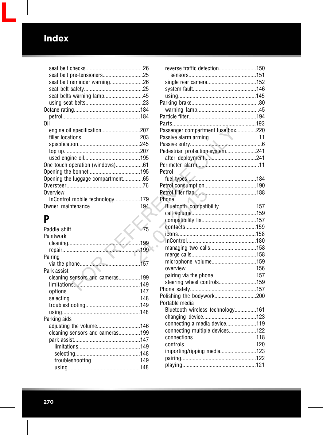 seat belt checks........................................26seat belt pre-tensioners............................25seat belt reminder warning.......................26seat belt safety.........................................25seat belts warning lamp...........................45using seat belts........................................23Octane rating..............................................184petrol......................................................184Oilengine oil specification...........................207filler locations.........................................203specification...........................................245top up.....................................................207used engine oil.......................................195One-touch operation (windows)...................61Opening the bonnet....................................195Opening the luggage compartment..............65Oversteer.....................................................76OverviewInControl mobile technology..................179Owner maintenance...................................194PPaddle shift..................................................75Paintworkcleaning..................................................199repair......................................................199Pairingvia the phone..........................................157Park assistcleaning sensors and cameras...............199limitations..............................................149options...................................................147selecting.................................................148troubleshooting......................................149using......................................................148Parking aidsadjusting the volume..............................146cleaning sensors and cameras...............199park assist..............................................147limitations...........................................149selecting.............................................148troubleshooting..................................149using..................................................148reverse traffic detection..........................150sensors...............................................151single rear camera..................................152system fault............................................146using......................................................145Parking brake...............................................80warning lamp...........................................45Particle filter...............................................194Parts..........................................................193Passenger compartment fuse box..............220Passive alarm arming...................................11Passive entry..................................................6Pedestrian protection system.....................241after deployment....................................241Perimeter alarm...........................................11Petrolfuel types................................................184Petrol consumption....................................190Petrol filler flap...........................................188PhoneBluetooth compatibility..........................157call volume.............................................159compatibility list.....................................157contacts.................................................159icons......................................................158InControl................................................180managing two calls................................158merge calls.............................................158microphone volume...............................159overview.................................................156pairing via the phone..............................157steering wheel controls..........................159Phone safety..............................................157Polishing the bodywork.............................200Portable mediaBluetooth wireless technology...............161changing device.....................................123connecting a media device.....................119connecting multiple devices...................122connections............................................118controls..................................................120importing/ripping media.........................123pairing....................................................122playing...................................................121270IndexLFOR REFERENCE ONLY 24.07.2015