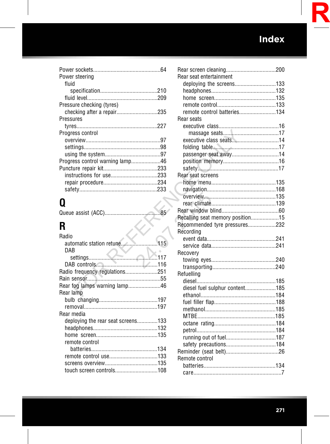 Power sockets..............................................64Power steeringfluidspecification.......................................210fluid level................................................209Pressure checking (tyres)checking after a repair............................235Pressurestyres.......................................................227Progress controloverview...................................................97settings....................................................98using the system......................................97Progress control warning lamp....................46Puncture repair kit.....................................233instructions for use................................233repair procedure.....................................234safety.....................................................233QQueue assist (ACC)......................................85RRadioautomatic station retune.........................115DABsettings...............................................117DAB controls..........................................116Radio frequency regulations......................251Rain sensor..................................................55Rear fog lamps warning lamp......................46Rear lampbulb changing........................................197removal..................................................197Rear mediadeploying the rear seat screens..............133headphones............................................132home screen..........................................135remote controlbatteries.............................................134remote control use.................................133screens overview....................................135touch screen controls.............................108Rear screen cleaning..................................200Rear seat entertainmentdeploying the screens............................133headphones............................................132home screen..........................................135remote control........................................133remote control batteries.........................134Rear seatsexecutive class.........................................16massage seats......................................17executive class seats................................14folding table.............................................17passenger seat away................................14position memory......................................16safety.......................................................17Rear seat screenshome menu............................................135navigation...............................................168overview.................................................135rear climate............................................139Rear window blind.......................................60Recalling seat memory position...................15Recommended tyre pressures...................232Recordingevent data...............................................241service data............................................241Recoverytowing eyes............................................240transporting...........................................240Refuellingdiesel......................................................185diesel fuel sulphur content.....................185ethanol...................................................184fuel filler flap..........................................188methanol................................................185MTBE.....................................................185octane rating..........................................184petrol......................................................184running out of fuel..................................187safety precautions..................................184Reminder (seat belt)....................................26Remote controlbatteries.................................................134care............................................................7271IndexRFOR REFERENCE ONLY 24.07.2015
