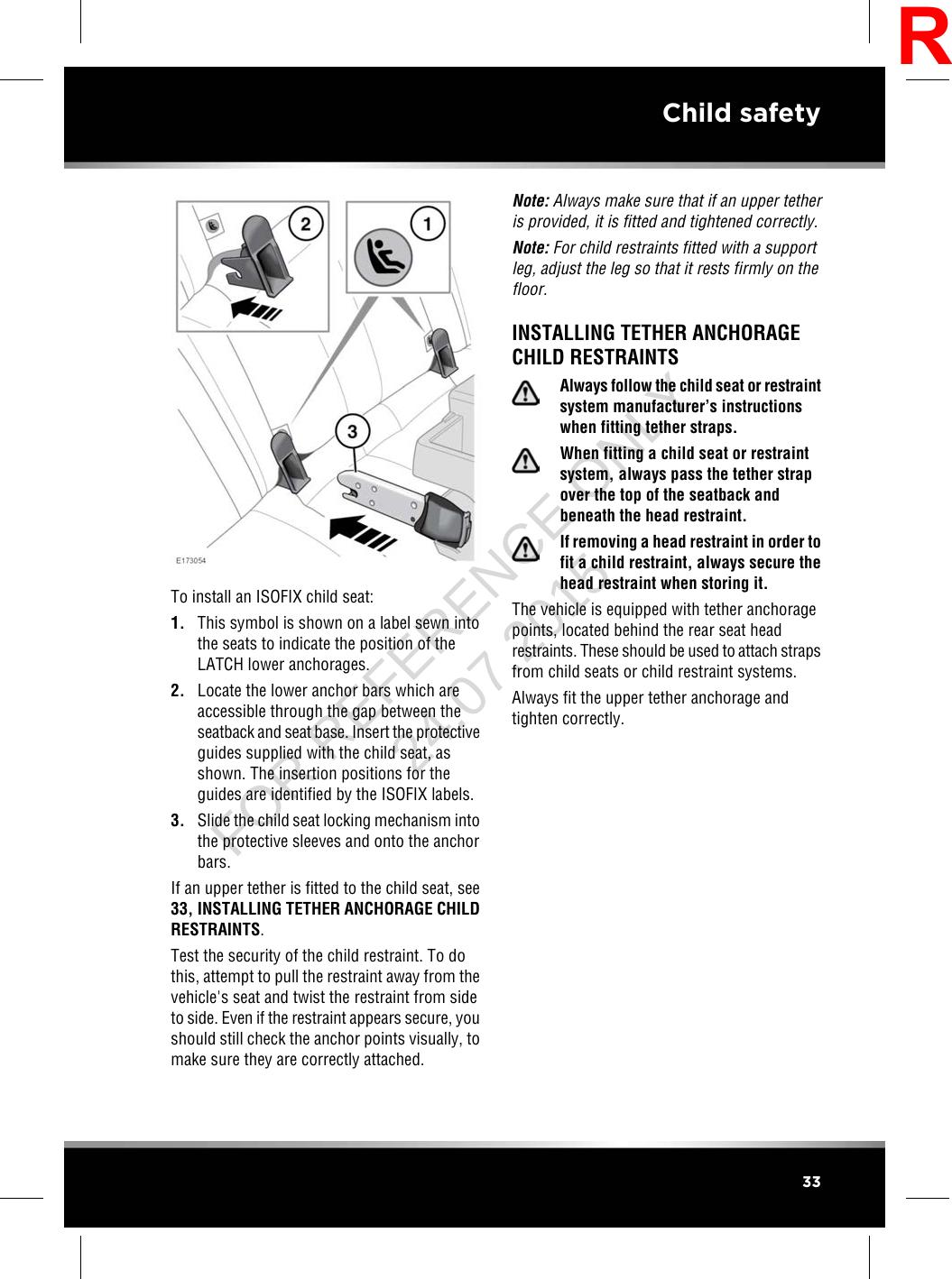 To install an ISOFIX child seat:1. This symbol is shown on a label sewn intothe seats to indicate the position of theLATCH lower anchorages.2. Locate the lower anchor bars which areaccessible through the gap between theseatback and seat base. Insert the protectiveguides supplied with the child seat, asshown. The insertion positions for theguides are identified by the ISOFIX labels.3. Slide the child seat locking mechanism intothe protective sleeves and onto the anchorbars.If an upper tether is fitted to the child seat, see33, INSTALLING TETHER ANCHORAGE CHILDRESTRAINTS.Test the security of the child restraint. To dothis, attempt to pull the restraint away from thevehicle&apos;s seat and twist the restraint from sideto side. Even if the restraint appears secure, youshould still check the anchor points visually, tomake sure they are correctly attached.Note: Always make sure that if an upper tetheris provided, it is fitted and tightened correctly.Note: For child restraints fitted with a supportleg, adjust the leg so that it rests firmly on thefloor.INSTALLING TETHER ANCHORAGECHILD RESTRAINTSAlways follow the child seat or restraintsystem manufacturer’s instructionswhen fitting tether straps.When fitting a child seat or restraintsystem, always pass the tether strapover the top of the seatback andbeneath the head restraint.If removing a head restraint in order tofit a child restraint, always secure thehead restraint when storing it.The vehicle is equipped with tether anchoragepoints, located behind the rear seat headrestraints. These should be used to attach strapsfrom child seats or child restraint systems.Always fit the upper tether anchorage andtighten correctly.33Child safetyRFOR REFERENCE ONLY 24.07.2015