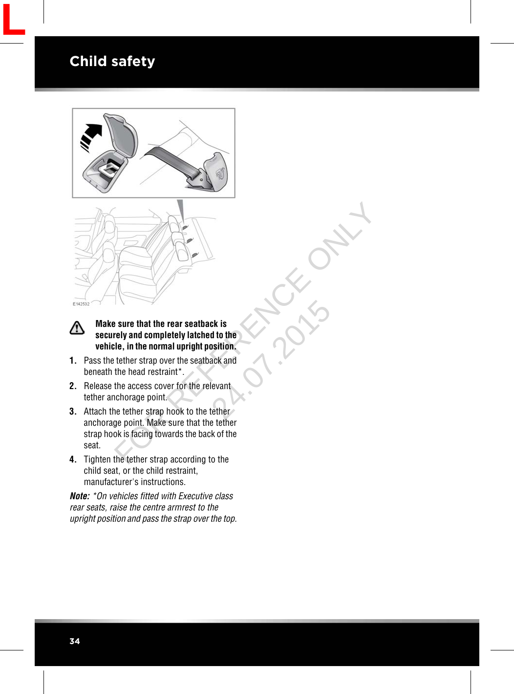 Make sure that the rear seatback issecurely and completely latched to thevehicle, in the normal upright position.1. Pass the tether strap over the seatback andbeneath the head restraint*.2. Release the access cover for the relevanttether anchorage point.3. Attach the tether strap hook to the tetheranchorage point. Make sure that the tetherstrap hook is facing towards the back of theseat.4. Tighten the tether strap according to thechild seat, or the child restraint,manufacturer&apos;s instructions.Note: *On vehicles fitted with Executive classrear seats, raise the centre armrest to theupright position and pass the strap over the top.34Child safetyLFOR REFERENCE ONLY 24.07.2015