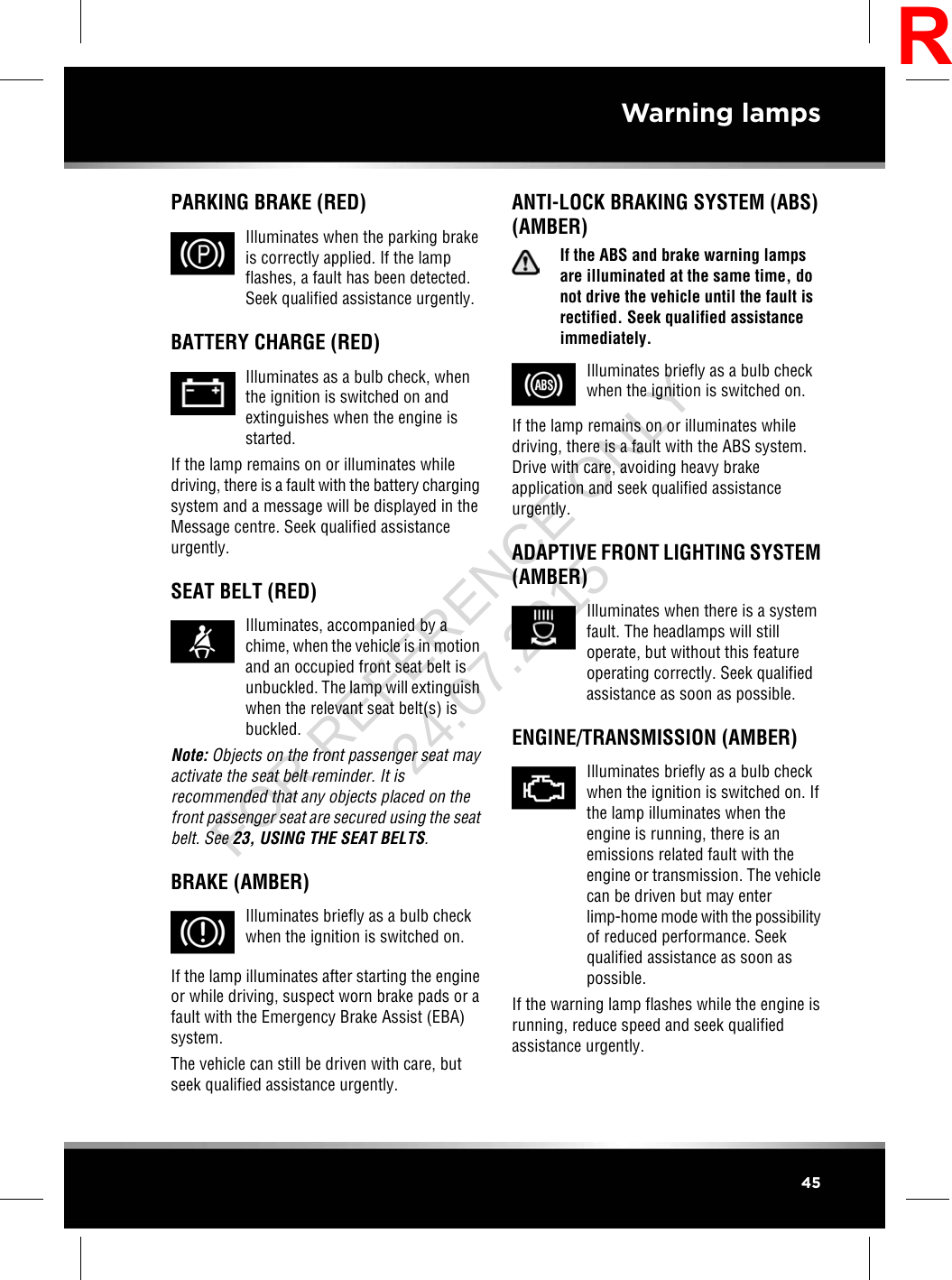 PARKING BRAKE (RED)Illuminates when the parking brakeis correctly applied. If the lampflashes, a fault has been detected.Seek qualified assistance urgently.BATTERY CHARGE (RED)Illuminates as a bulb check, whenthe ignition is switched on andextinguishes when the engine isstarted.If the lamp remains on or illuminates whiledriving, there is a fault with the battery chargingsystem and a message will be displayed in theMessage centre. Seek qualified assistanceurgently.SEAT BELT (RED)Illuminates, accompanied by achime, when the vehicle is in motionand an occupied front seat belt isunbuckled. The lamp will extinguishwhen the relevant seat belt(s) isbuckled.Note: Objects on the front passenger seat mayactivate the seat belt reminder. It isrecommended that any objects placed on thefront passenger seat are secured using the seatbelt. See 23, USING THE SEAT BELTS.BRAKE (AMBER)Illuminates briefly as a bulb checkwhen the ignition is switched on.If the lamp illuminates after starting the engineor while driving, suspect worn brake pads or afault with the Emergency Brake Assist (EBA)system.The vehicle can still be driven with care, butseek qualified assistance urgently.ANTI-LOCK BRAKING SYSTEM (ABS)(AMBER)If the ABS and brake warning lampsare illuminated at the same time, donot drive the vehicle until the fault isrectified. Seek qualified assistanceimmediately.Illuminates briefly as a bulb checkwhen the ignition is switched on.If the lamp remains on or illuminates whiledriving, there is a fault with the ABS system.Drive with care, avoiding heavy brakeapplication and seek qualified assistanceurgently.ADAPTIVE FRONT LIGHTING SYSTEM(AMBER)Illuminates when there is a systemfault. The headlamps will stilloperate, but without this featureoperating correctly. Seek qualifiedassistance as soon as possible.ENGINE/TRANSMISSION (AMBER)Illuminates briefly as a bulb checkwhen the ignition is switched on. Ifthe lamp illuminates when theengine is running, there is anemissions related fault with theengine or transmission. The vehiclecan be driven but may enterlimp-home mode with the possibilityof reduced performance. Seekqualified assistance as soon aspossible.If the warning lamp flashes while the engine isrunning, reduce speed and seek qualifiedassistance urgently.45Warning lampsRFOR REFERENCE ONLY 24.07.2015