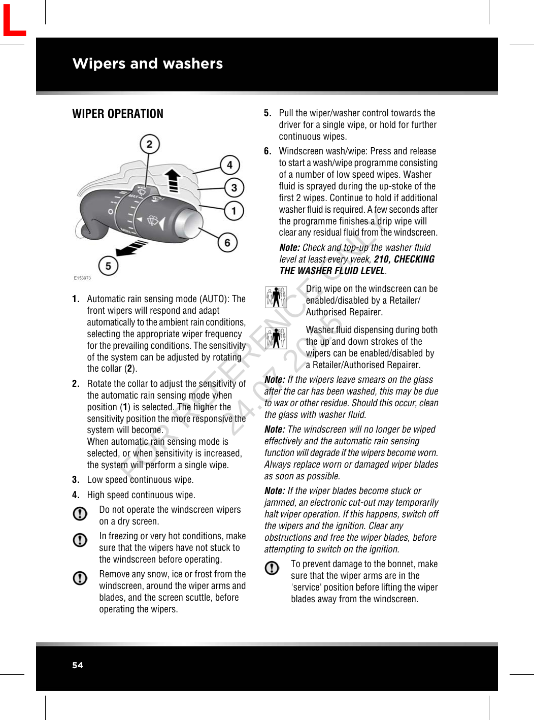 WIPER OPERATION1. Automatic rain sensing mode (AUTO): Thefront wipers will respond and adaptautomatically to the ambient rain conditions,selecting the appropriate wiper frequencyfor the prevailing conditions. The sensitivityof the system can be adjusted by rotatingthe collar (2).2. Rotate the collar to adjust the sensitivity ofthe automatic rain sensing mode whenposition (1) is selected. The higher thesensitivity position the more responsive thesystem will become.When automatic rain sensing mode isselected, or when sensitivity is increased,the system will perform a single wipe.3. Low speed continuous wipe.4. High speed continuous wipe.Do not operate the windscreen wiperson a dry screen.In freezing or very hot conditions, makesure that the wipers have not stuck tothe windscreen before operating.Remove any snow, ice or frost from thewindscreen, around the wiper arms andblades, and the screen scuttle, beforeoperating the wipers.5. Pull the wiper/washer control towards thedriver for a single wipe, or hold for furthercontinuous wipes.6. Windscreen wash/wipe: Press and releaseto start a wash/wipe programme consistingof a number of low speed wipes. Washerfluid is sprayed during the up-stoke of thefirst 2 wipes. Continue to hold if additionalwasher fluid is required. A few seconds afterthe programme finishes a drip wipe willclear any residual fluid from the windscreen.Note: Check and top-up the washer fluidlevel at least every week, 210, CHECKINGTHE WASHER FLUID LEVEL.Drip wipe on the windscreen can beenabled/disabled by a Retailer/Authorised Repairer.Washer fluid dispensing during boththe up and down strokes of thewipers can be enabled/disabled bya Retailer/Authorised Repairer.Note: If the wipers leave smears on the glassafter the car has been washed, this may be dueto wax or other residue. Should this occur, cleanthe glass with washer fluid.Note: The windscreen will no longer be wipedeffectively and the automatic rain sensingfunction will degrade if the wipers become worn.Always replace worn or damaged wiper bladesas soon as possible.Note: If the wiper blades become stuck orjammed, an electronic cut-out may temporarilyhalt wiper operation. If this happens, switch offthe wipers and the ignition. Clear anyobstructions and free the wiper blades, beforeattempting to switch on the ignition.To prevent damage to the bonnet, makesure that the wiper arms are in the&apos;service&apos; position before lifting the wiperblades away from the windscreen.54Wipers and washersLFOR REFERENCE ONLY 24.07.2015