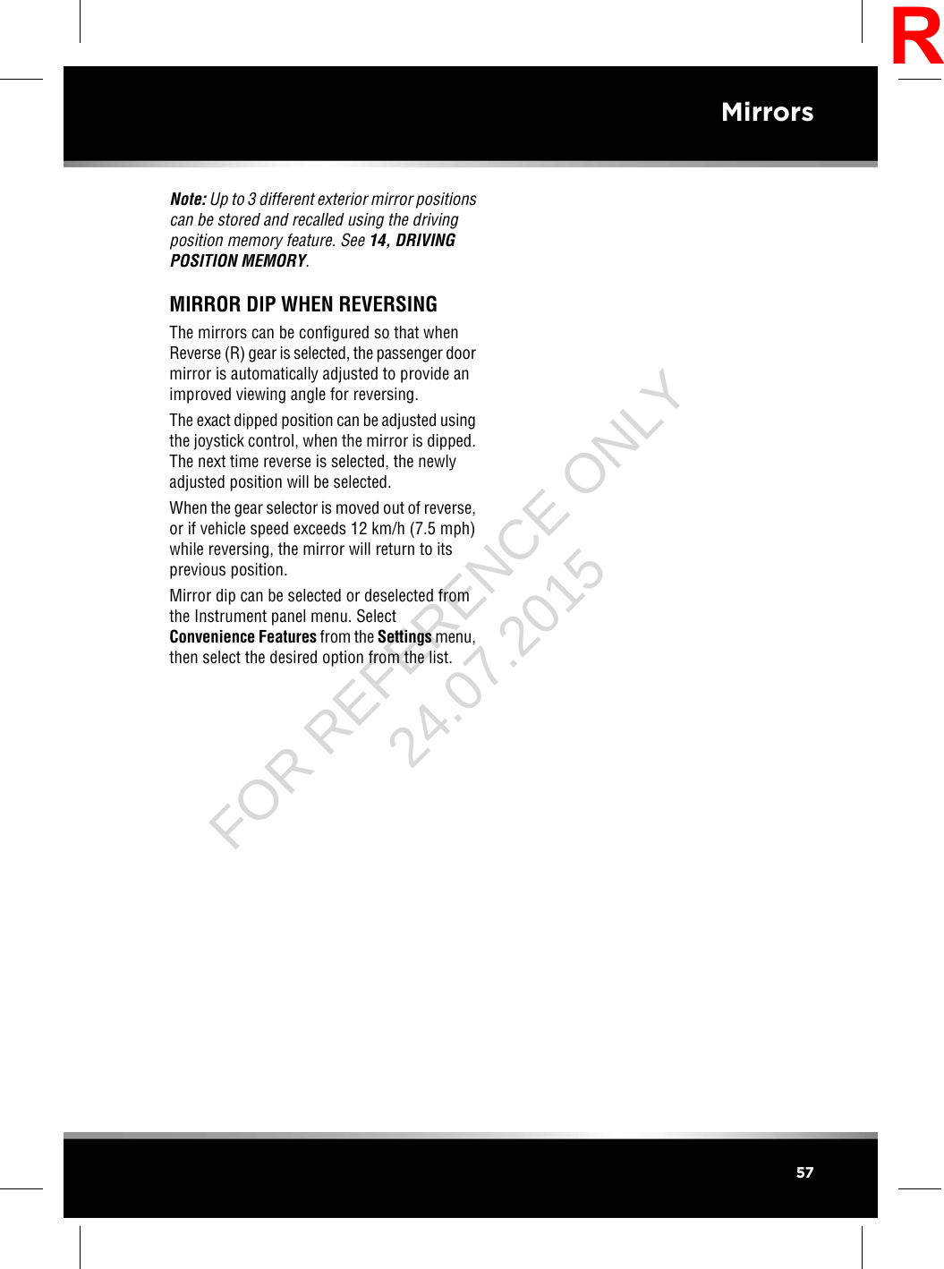 Note: Up to 3 different exterior mirror positionscan be stored and recalled using the drivingposition memory feature. See 14, DRIVINGPOSITION MEMORY.MIRROR DIP WHEN REVERSINGThe mirrors can be configured so that whenReverse (R) gear is selected, the passenger doormirror is automatically adjusted to provide animproved viewing angle for reversing.The exact dipped position can be adjusted usingthe joystick control, when the mirror is dipped.The next time reverse is selected, the newlyadjusted position will be selected.When the gear selector is moved out of reverse,or if vehicle speed exceeds 12 km/h (7.5 mph)while reversing, the mirror will return to itsprevious position.Mirror dip can be selected or deselected fromthe Instrument panel menu. SelectConvenience Features from the Settings menu,then select the desired option from the list.57MirrorsRFOR REFERENCE ONLY 24.07.2015