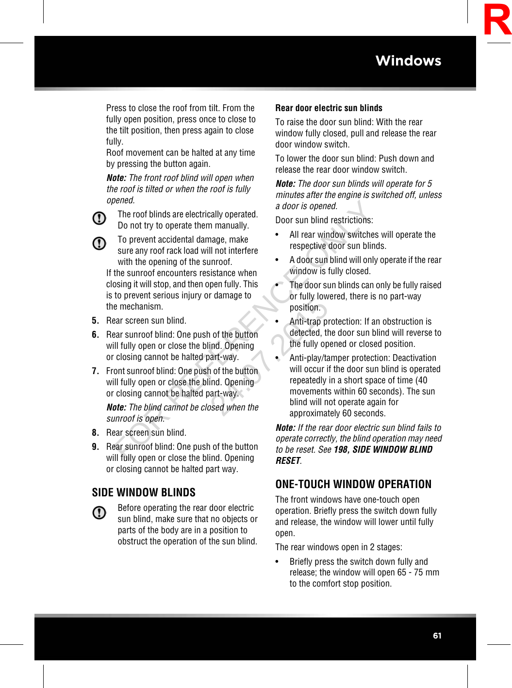 Press to close the roof from tilt. From thefully open position, press once to close tothe tilt position, then press again to closefully.Roof movement can be halted at any timeby pressing the button again.Note: The front roof blind will open whenthe roof is tilted or when the roof is fullyopened.The roof blinds are electrically operated.Do not try to operate them manually.To prevent accidental damage, makesure any roof rack load will not interferewith the opening of the sunroof.If the sunroof encounters resistance whenclosing it will stop, and then open fully. Thisis to prevent serious injury or damage tothe mechanism.5. Rear screen sun blind.6. Rear sunroof blind: One push of the buttonwill fully open or close the blind. Openingor closing cannot be halted part-way.7. Front sunroof blind: One push of the buttonwill fully open or close the blind. Openingor closing cannot be halted part-way.Note: The blind cannot be closed when thesunroof is open.8. Rear screen sun blind.9. Rear sunroof blind: One push of the buttonwill fully open or close the blind. Openingor closing cannot be halted part way.SIDE WINDOW BLINDSBefore operating the rear door electricsun blind, make sure that no objects orparts of the body are in a position toobstruct the operation of the sun blind.Rear door electric sun blindsTo raise the door sun blind: With the rearwindow fully closed, pull and release the reardoor window switch.To lower the door sun blind: Push down andrelease the rear door window switch.Note: The door sun blinds will operate for 5minutes after the engine is switched off, unlessa door is opened.Door sun blind restrictions:• All rear window switches will operate therespective door sun blinds.• A door sun blind will only operate if the rearwindow is fully closed.• The door sun blinds can only be fully raisedor fully lowered, there is no part-wayposition.• Anti-trap protection: If an obstruction isdetected, the door sun blind will reverse tothe fully opened or closed position.• Anti-play/tamper protection: Deactivationwill occur if the door sun blind is operatedrepeatedly in a short space of time (40movements within 60 seconds). The sunblind will not operate again forapproximately 60 seconds.Note: If the rear door electric sun blind fails tooperate correctly, the blind operation may needto be reset. See 198, SIDE WINDOW BLINDRESET.ONE-TOUCH WINDOW OPERATIONThe front windows have one-touch openoperation. Briefly press the switch down fullyand release, the window will lower until fullyopen.The rear windows open in 2 stages:• Briefly press the switch down fully andrelease; the window will open 65 - 75 mmto the comfort stop position.61WindowsRFOR REFERENCE ONLY 24.07.2015