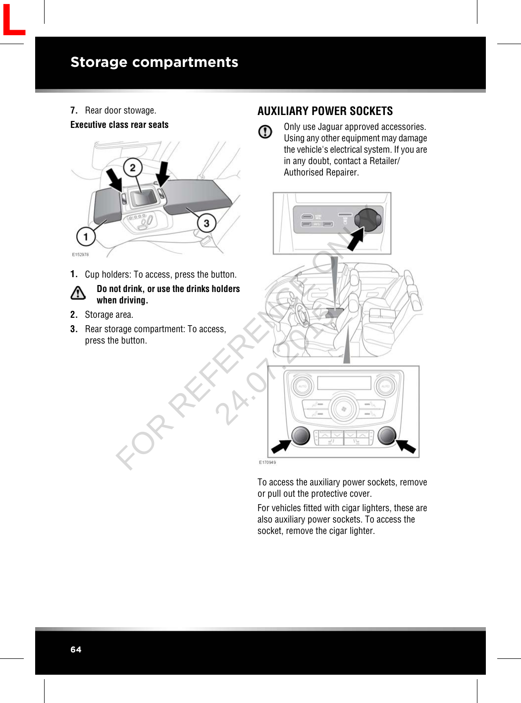 7. Rear door stowage.Executive class rear seats1. Cup holders: To access, press the button.Do not drink, or use the drinks holderswhen driving.2. Storage area.3. Rear storage compartment: To access,press the button.AUXILIARY POWER SOCKETSOnly use Jaguar approved accessories.Using any other equipment may damagethe vehicle&apos;s electrical system. If you arein any doubt, contact a Retailer/Authorised Repairer.To access the auxiliary power sockets, removeor pull out the protective cover.For vehicles fitted with cigar lighters, these arealso auxiliary power sockets. To access thesocket, remove the cigar lighter.64Storage compartmentsLFOR REFERENCE ONLY 24.07.2015