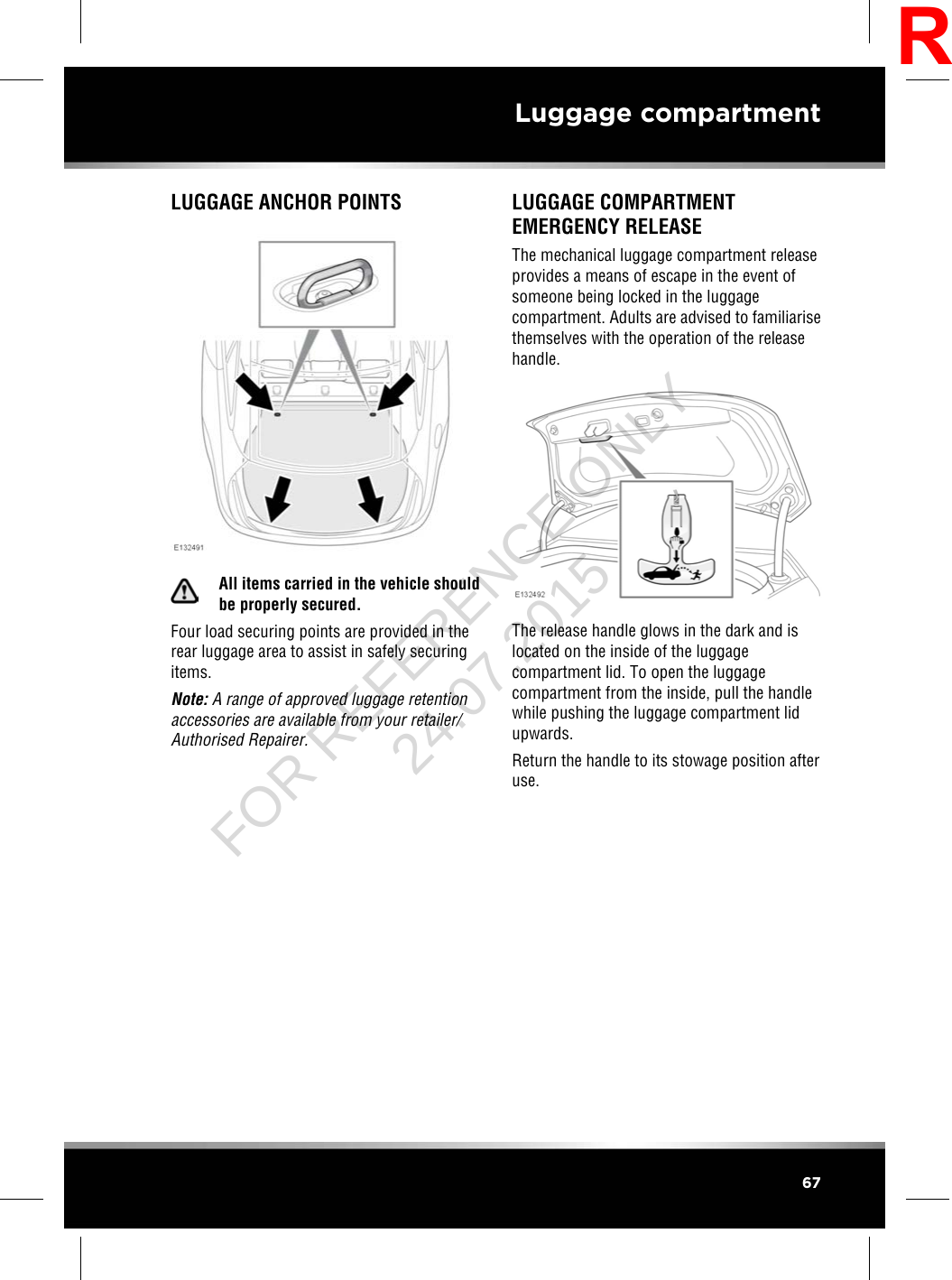 LUGGAGE ANCHOR POINTSAll items carried in the vehicle shouldbe properly secured.Four load securing points are provided in therear luggage area to assist in safely securingitems.Note: A range of approved luggage retentionaccessories are available from your retailer/Authorised Repairer.LUGGAGE COMPARTMENTEMERGENCY RELEASEThe mechanical luggage compartment releaseprovides a means of escape in the event ofsomeone being locked in the luggagecompartment. Adults are advised to familiarisethemselves with the operation of the releasehandle.The release handle glows in the dark and islocated on the inside of the luggagecompartment lid. To open the luggagecompartment from the inside, pull the handlewhile pushing the luggage compartment lidupwards.Return the handle to its stowage position afteruse.67Luggage compartmentRFOR REFERENCE ONLY 24.07.2015