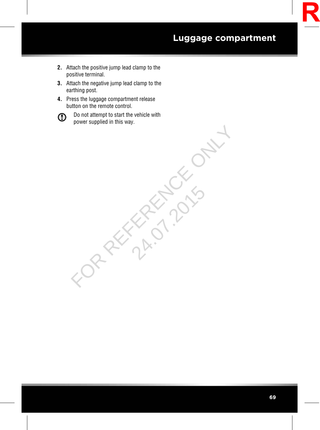 2. Attach the positive jump lead clamp to thepositive terminal.3. Attach the negative jump lead clamp to theearthing post.4. Press the luggage compartment releasebutton on the remote control.Do not attempt to start the vehicle withpower supplied in this way.69Luggage compartmentRFOR REFERENCE ONLY 24.07.2015