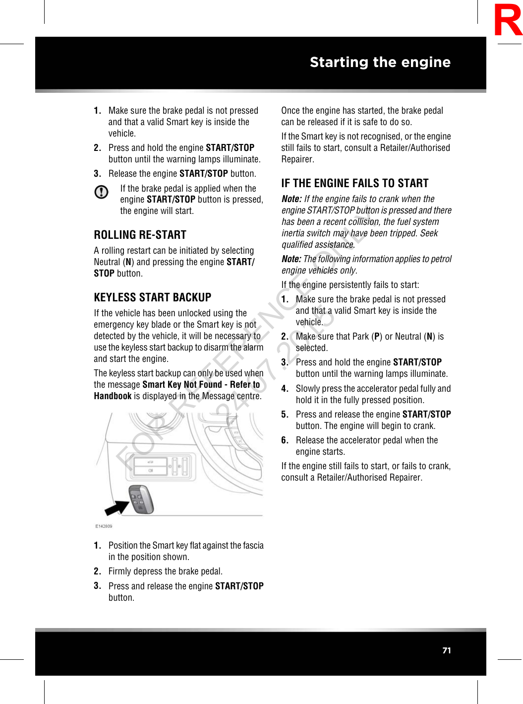 1. Make sure the brake pedal is not pressedand that a valid Smart key is inside thevehicle.2. Press and hold the engine START/STOPbutton until the warning lamps illuminate.3. Release the engine START/STOP button.If the brake pedal is applied when theengine START/STOP button is pressed,the engine will start.ROLLING RE-STARTA rolling restart can be initiated by selectingNeutral (N) and pressing the engine START/STOP button.KEYLESS START BACKUPIf the vehicle has been unlocked using theemergency key blade or the Smart key is notdetected by the vehicle, it will be necessary touse the keyless start backup to disarm the alarmand start the engine.The keyless start backup can only be used whenthe message Smart Key Not Found - Refer toHandbook is displayed in the Message centre.1. Position the Smart key flat against the fasciain the position shown.2. Firmly depress the brake pedal.3. Press and release the engine START/STOPbutton.Once the engine has started, the brake pedalcan be released if it is safe to do so.If the Smart key is not recognised, or the enginestill fails to start, consult a Retailer/AuthorisedRepairer.IF THE ENGINE FAILS TO STARTNote: If the engine fails to crank when theengine START/STOP button is pressed and therehas been a recent collision, the fuel systeminertia switch may have been tripped. Seekqualified assistance.Note: The following information applies to petrolengine vehicles only.If the engine persistently fails to start:1. Make sure the brake pedal is not pressedand that a valid Smart key is inside thevehicle.2. Make sure that Park (P) or Neutral (N) isselected.3. Press and hold the engine START/STOPbutton until the warning lamps illuminate.4. Slowly press the accelerator pedal fully andhold it in the fully pressed position.5. Press and release the engine START/STOPbutton. The engine will begin to crank.6. Release the accelerator pedal when theengine starts.If the engine still fails to start, or fails to crank,consult a Retailer/Authorised Repairer.71Starting the engineRFOR REFERENCE ONLY 24.07.2015