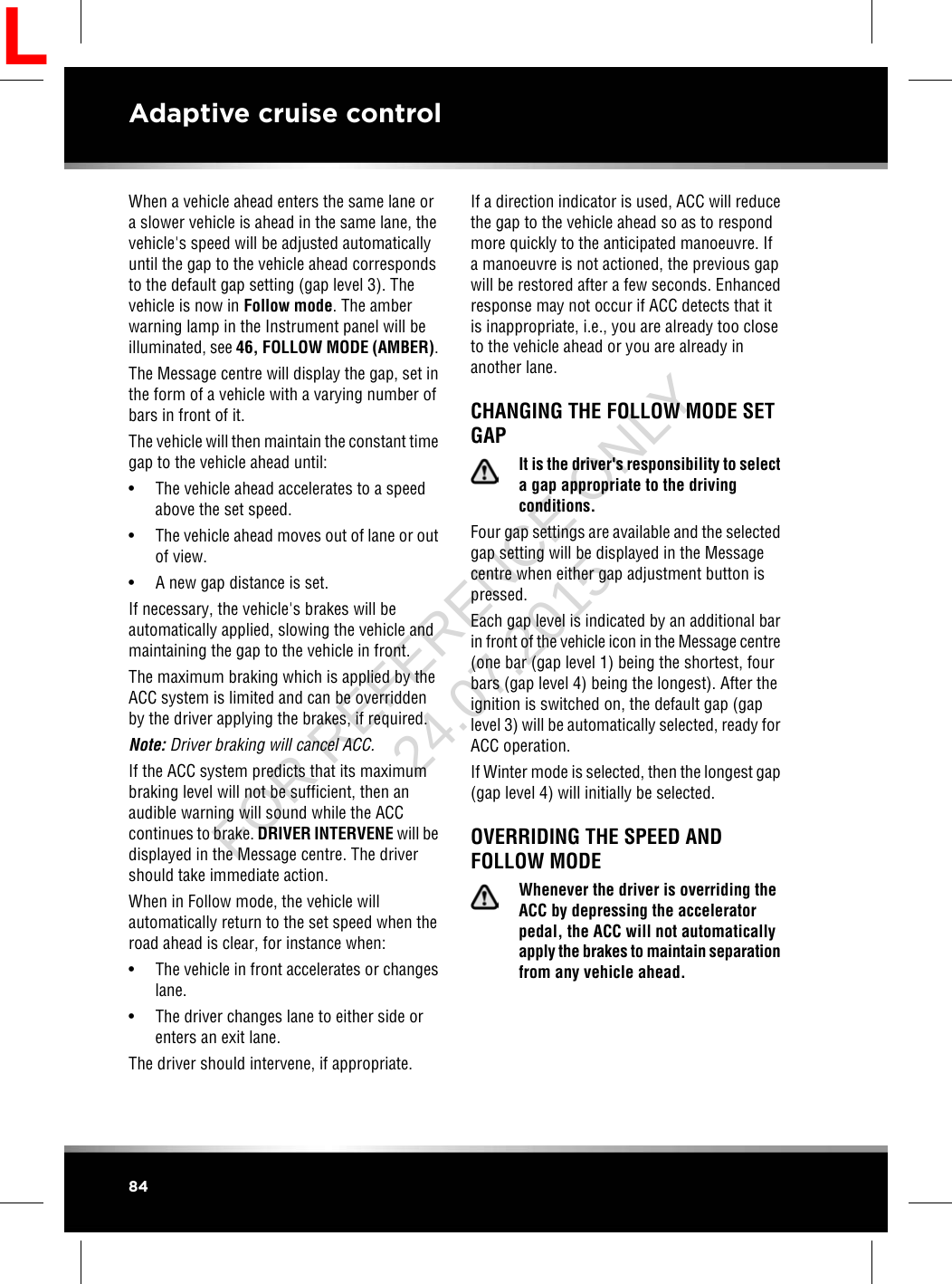 When a vehicle ahead enters the same lane ora slower vehicle is ahead in the same lane, thevehicle&apos;s speed will be adjusted automaticallyuntil the gap to the vehicle ahead correspondsto the default gap setting (gap level 3). Thevehicle is now in Follow mode. The amberwarning lamp in the Instrument panel will beilluminated, see 46, FOLLOW MODE (AMBER).The Message centre will display the gap, set inthe form of a vehicle with a varying number ofbars in front of it.The vehicle will then maintain the constant timegap to the vehicle ahead until:• The vehicle ahead accelerates to a speedabove the set speed.• The vehicle ahead moves out of lane or outof view.• A new gap distance is set.If necessary, the vehicle&apos;s brakes will beautomatically applied, slowing the vehicle andmaintaining the gap to the vehicle in front.The maximum braking which is applied by theACC system is limited and can be overriddenby the driver applying the brakes, if required.Note: Driver braking will cancel ACC.If the ACC system predicts that its maximumbraking level will not be sufficient, then anaudible warning will sound while the ACCcontinues to brake. DRIVER INTERVENE will bedisplayed in the Message centre. The drivershould take immediate action.When in Follow mode, the vehicle willautomatically return to the set speed when theroad ahead is clear, for instance when:• The vehicle in front accelerates or changeslane.• The driver changes lane to either side orenters an exit lane.The driver should intervene, if appropriate.If a direction indicator is used, ACC will reducethe gap to the vehicle ahead so as to respondmore quickly to the anticipated manoeuvre. Ifa manoeuvre is not actioned, the previous gapwill be restored after a few seconds. Enhancedresponse may not occur if ACC detects that itis inappropriate, i.e., you are already too closeto the vehicle ahead or you are already inanother lane.CHANGING THE FOLLOW MODE SETGAPIt is the driver&apos;s responsibility to selecta gap appropriate to the drivingconditions.Four gap settings are available and the selectedgap setting will be displayed in the Messagecentre when either gap adjustment button ispressed.Each gap level is indicated by an additional barin front of the vehicle icon in the Message centre(one bar (gap level 1) being the shortest, fourbars (gap level 4) being the longest). After theignition is switched on, the default gap (gaplevel 3) will be automatically selected, ready forACC operation.If Winter mode is selected, then the longest gap(gap level 4) will initially be selected.OVERRIDING THE SPEED ANDFOLLOW MODEWhenever the driver is overriding theACC by depressing the acceleratorpedal, the ACC will not automaticallyapply the brakes to maintain separationfrom any vehicle ahead.84Adaptive cruise controlLFOR REFERENCE ONLY 24.07.2015