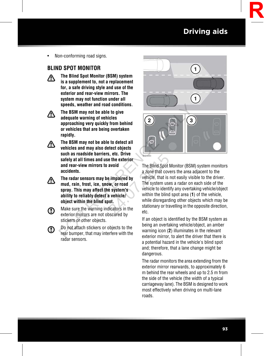 • Non-conforming road signs.BLIND SPOT MONITORThe Blind Spot Monitor (BSM) systemis a supplement to, not a replacementfor, a safe driving style and use of theexterior and rear-view mirrors. Thesystem may not function under allspeeds, weather and road conditions.The BSM may not be able to giveadequate warning of vehiclesapproaching very quickly from behindor vehicles that are being overtakenrapidly.The BSM may not be able to detect allvehicles and may also detect objectssuch as roadside barriers, etc. Drivesafely at all times and use the exteriorand rear-view mirrors to avoidaccidents.The radar sensors may be impaired bymud, rain, frost, ice, snow, or roadspray. This may affect the system&apos;sability to reliably detect a vehicle/object within the blind spot.Make sure the warning indicators in theexterior mirrors are not obscured bystickers or other objects.Do not attach stickers or objects to therear bumper, that may interfere with theradar sensors.The Blind Spot Monitor (BSM) system monitorsa zone that covers the area adjacent to thevehicle, that is not easily visible to the driver.The system uses a radar on each side of thevehicle to identify any overtaking vehicle/objectwithin the blind spot area (1) of the vehicle,while disregarding other objects which may bestationary or travelling in the opposite direction,etc.If an object is identified by the BSM system asbeing an overtaking vehicle/object, an amberwarning icon (2) illuminates in the relevantexterior mirror, to alert the driver that there isa potential hazard in the vehicle&apos;s blind spotand; therefore, that a lane change might bedangerous.The radar monitors the area extending from theexterior mirror rearwards, to approximately 6m behind the rear wheels and up to 2.5 m fromthe side of the vehicle (the width of a typicalcarriageway lane). The BSM is designed to workmost effectively when driving on multi-laneroads.93Driving aidsRFOR REFERENCE ONLY 24.07.2015