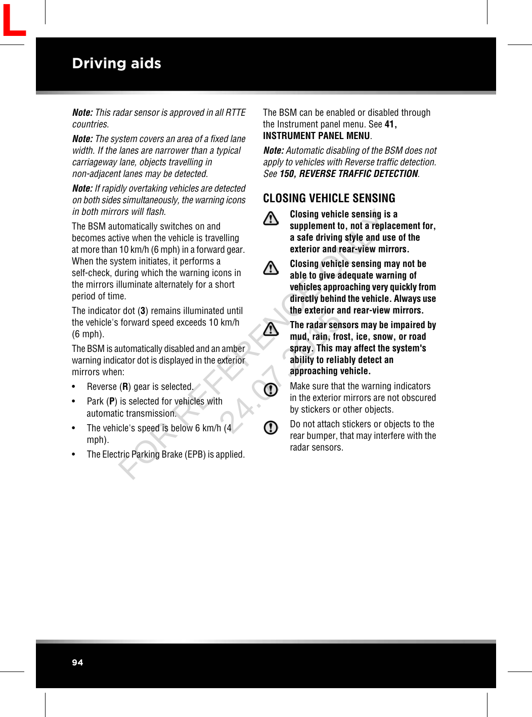 Note: This radar sensor is approved in all RTTEcountries.Note: The system covers an area of a fixed lanewidth. If the lanes are narrower than a typicalcarriageway lane, objects travelling innon-adjacent lanes may be detected.Note: If rapidly overtaking vehicles are detectedon both sides simultaneously, the warning iconsin both mirrors will flash.The BSM automatically switches on andbecomes active when the vehicle is travellingat more than 10 km/h (6 mph) in a forward gear.When the system initiates, it performs aself-check, during which the warning icons inthe mirrors illuminate alternately for a shortperiod of time.The indicator dot (3) remains illuminated untilthe vehicle&apos;s forward speed exceeds 10 km/h(6 mph).The BSM is automatically disabled and an amberwarning indicator dot is displayed in the exteriormirrors when:• Reverse (R) gear is selected.• Park (P) is selected for vehicles withautomatic transmission.• The vehicle&apos;s speed is below 6 km/h (4mph).• The Electric Parking Brake (EPB) is applied.The BSM can be enabled or disabled throughthe Instrument panel menu. See 41,INSTRUMENT PANEL MENU.Note: Automatic disabling of the BSM does notapply to vehicles with Reverse traffic detection.See 150, REVERSE TRAFFIC DETECTION.CLOSING VEHICLE SENSINGClosing vehicle sensing is asupplement to, not a replacement for,a safe driving style and use of theexterior and rear-view mirrors.Closing vehicle sensing may not beable to give adequate warning ofvehicles approaching very quickly fromdirectly behind the vehicle. Always usethe exterior and rear-view mirrors.The radar sensors may be impaired bymud, rain, frost, ice, snow, or roadspray. This may affect the system&apos;sability to reliably detect anapproaching vehicle.Make sure that the warning indicatorsin the exterior mirrors are not obscuredby stickers or other objects.Do not attach stickers or objects to therear bumper, that may interfere with theradar sensors.94Driving aidsLFOR REFERENCE ONLY 24.07.2015