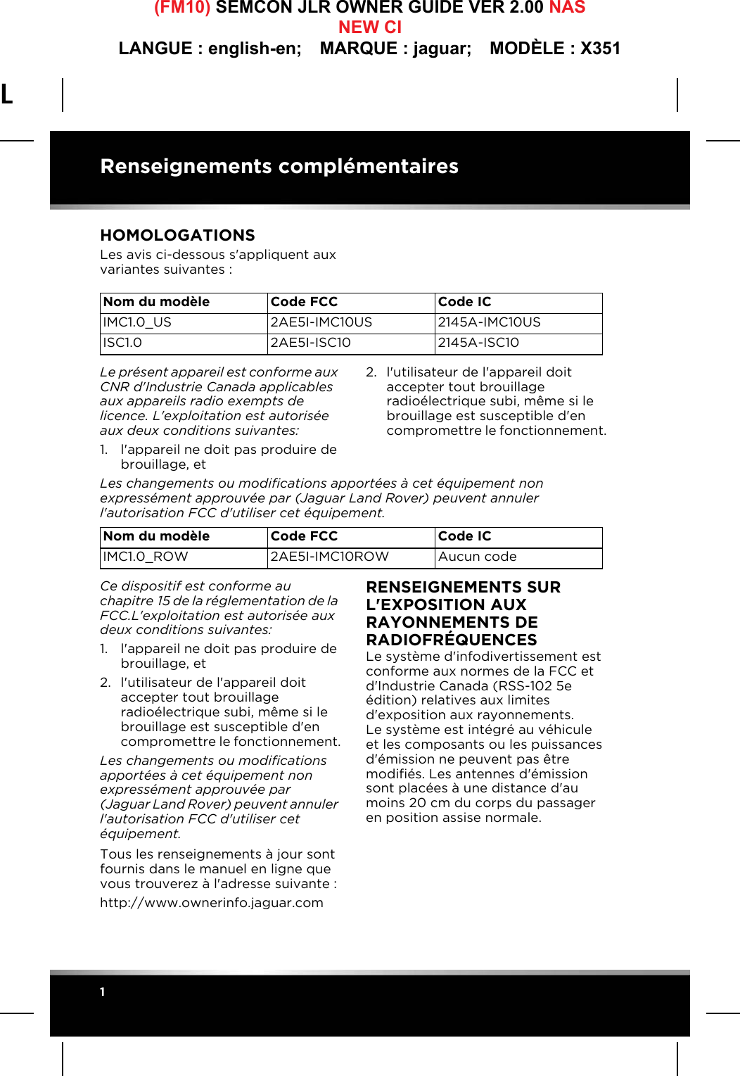 L(FM10) SEMCON JLR OWNER GUIDE VER 2.00 NASNEW CILANGUE : english-en;  MARQUE : jaguar;  MODÈLE : X351Renseignements complémentaires1Renseignements complémentairesHOMOLOGATIONSLes avis ci-dessous s&apos;appliquent aux variantes suivantes:Le présent appareil est conforme aux CNR d&apos;Industrie Canada applicables aux appareils radio exempts de licence. L&apos;exploitation est autorisée aux deux conditions suivantes:1. l&apos;appareil ne doit pas produire de brouillage, et2. l&apos;utilisateur de l&apos;appareil doit accepter tout brouillage radioélectrique subi, même si le brouillage est susceptible d&apos;en compromettre le fonctionnement.Les changements ou modifications apportées à cet équipement non expressément approuvée par (Jaguar Land Rover) peuvent annuler l&apos;autorisation FCC d&apos;utiliser cet équipement.Ce dispositif est conforme au chapitre15 de la réglementation de la FCC.L&apos;exploitation est autorisée aux deux conditions suivantes:1. l&apos;appareil ne doit pas produire de brouillage, et2. l&apos;utilisateur de l&apos;appareil doit accepter tout brouillage radioélectrique subi, même si le brouillage est susceptible d&apos;en compromettre le fonctionnement.Les changements ou modifications apportées à cet équipement non expressément approuvée par (Jaguar Land Rover) peuvent annuler l&apos;autorisation FCC d&apos;utiliser cet équipement.Tous les renseignements à jour sont fournis dans le manuel en ligne que vous trouverez à l&apos;adresse suivante:http://www.ownerinfo.jaguar.comRENSEIGNEMENTS SUR L&apos;EXPOSITION AUX RAYONNEMENTS DE RADIOFRÉQUENCESLe système d&apos;infodivertissement est conforme aux normes de la FCC et d&apos;Industrie Canada (RSS-102 5e édition) relatives aux limites d&apos;exposition aux rayonnements. Le système est intégré au véhicule et les composants ou les puissances d&apos;émission ne peuvent pas être modifiés. Les antennes d&apos;émission sont placées à une distance d&apos;au moins 20cm du corps du passager en position assise normale.Nom du modèle CodeFCC CodeICIMC1.0_US 2AE5I-IMC10US 2145A-IMC10USISC1.0 2AE5I-ISC10 2145A-ISC10Nom du modèle CodeFCC CodeICIMC1.0_ROW 2AE5I-IMC10ROW Aucun code