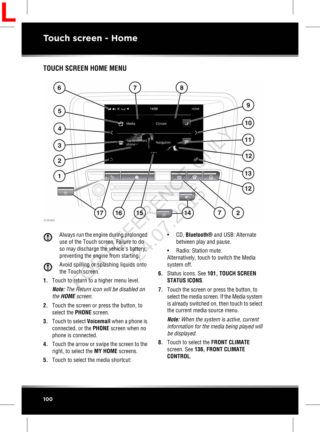 TOUCH SCREEN HOME MENUAlways run the engine during prolongeduse of the Touch screen. Failure to doso may discharge the vehicle&apos;s battery;preventing the engine from starting.Avoid spilling or splashing liquids ontothe Touch screen.1. Touch to return to a higher menu level.Note: The Return icon will be disabled onthe HOME screen.2. Touch the screen or press the button, toselect the PHONE screen.3. Touch to select Voicemail when a phone isconnected, or the PHONE screen when nophone is connected.4. Touch the arrow or swipe the screen to theright, to select the MY HOME screens.5. Touch to select the media shortcut:• CD, Bluetooth®and USB: Alternatebetween play and pause.• Radio: Station mute.Alternatively, touch to switch the Mediasystem off.6. Status icons. See 101, TOUCH SCREENSTATUS ICONS.7. Touch the screen or press the button, toselect the media screen. If the Media systemis already switched on, then touch to selectthe current media source menu.Note: When the system is active, currentinformation for the media being played willbe displayed.8. Touch to select the FRONT CLIMATEscreen. See 136, FRONT CLIMATECONTROL.100Touch screen - HomeLFOR REFERENCE ONLY 24.07.2015