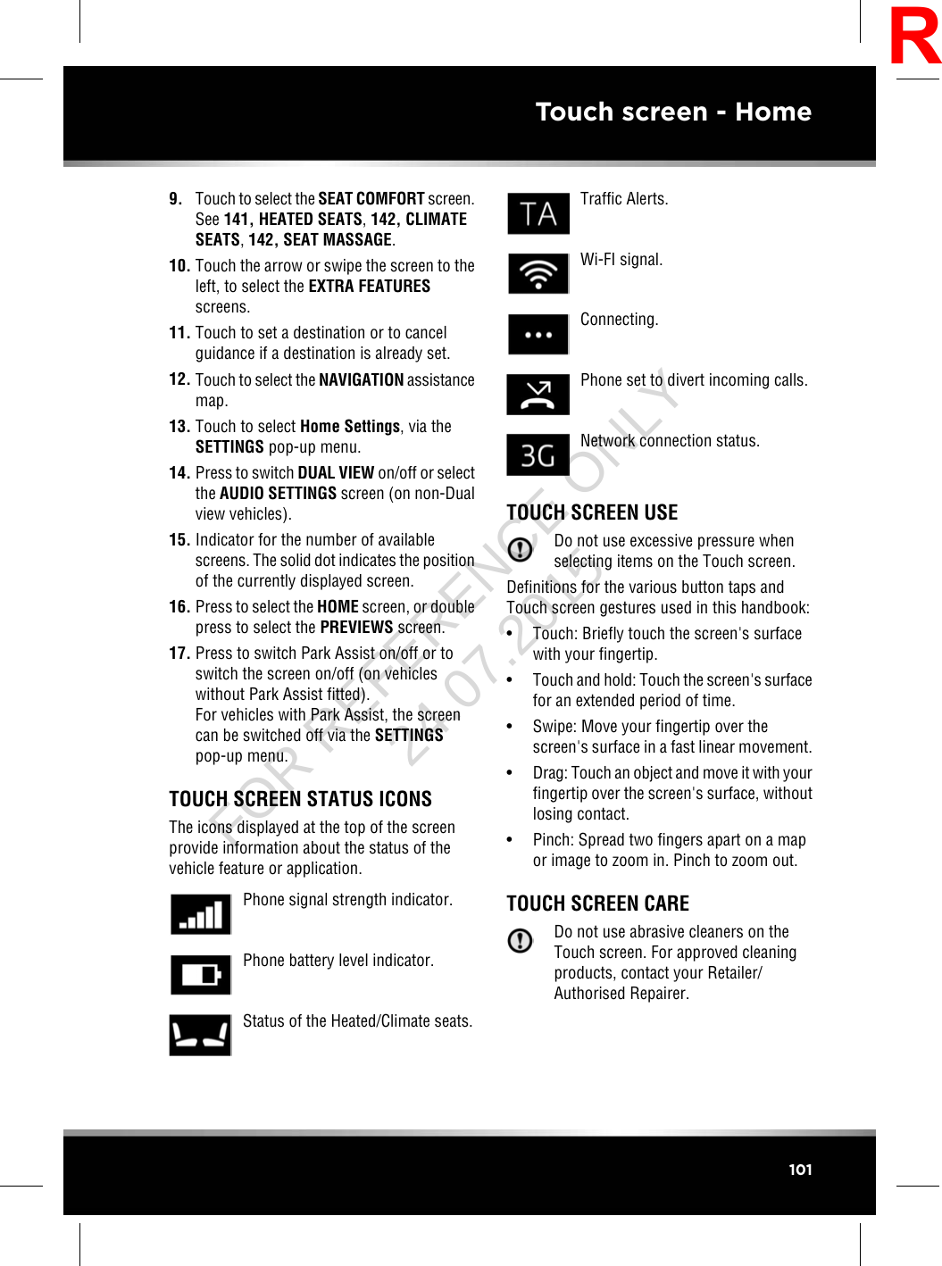 9. Touch to select the SEAT COMFORT screen.See 141, HEATED SEATS,142, CLIMATESEATS,142, SEAT MASSAGE.10. Touch the arrow or swipe the screen to theleft, to select the EXTRA FEATURESscreens.11. Touch to set a destination or to cancelguidance if a destination is already set.12. Touch to select the NAVIGATION assistancemap.13. Touch to select Home Settings, via theSETTINGS pop-up menu.14. Press to switch DUAL VIEW on/off or selectthe AUDIO SETTINGS screen (on non-Dualview vehicles).15. Indicator for the number of availablescreens. The solid dot indicates the positionof the currently displayed screen.16. Press to select the HOME screen, or doublepress to select the PREVIEWS screen.17. Press to switch Park Assist on/off or toswitch the screen on/off (on vehicleswithout Park Assist fitted).For vehicles with Park Assist, the screencan be switched off via the SETTINGSpop-up menu.TOUCH SCREEN STATUS ICONSThe icons displayed at the top of the screenprovide information about the status of thevehicle feature or application.Phone signal strength indicator.Phone battery level indicator.Status of the Heated/Climate seats.Traffic Alerts.Wi-FI signal.Connecting.Phone set to divert incoming calls.Network connection status.TOUCH SCREEN USEDo not use excessive pressure whenselecting items on the Touch screen.Definitions for the various button taps andTouch screen gestures used in this handbook:• Touch: Briefly touch the screen&apos;s surfacewith your fingertip.•Touch and hold: Touch the screen&apos;s surfacefor an extended period of time.• Swipe: Move your fingertip over thescreen&apos;s surface in a fast linear movement.•Drag: Touch an object and move it with yourfingertip over the screen&apos;s surface, withoutlosing contact.• Pinch: Spread two fingers apart on a mapor image to zoom in. Pinch to zoom out.TOUCH SCREEN CAREDo not use abrasive cleaners on theTouch screen. For approved cleaningproducts, contact your Retailer/Authorised Repairer.101Touch screen - HomeRFOR REFERENCE ONLY 24.07.2015