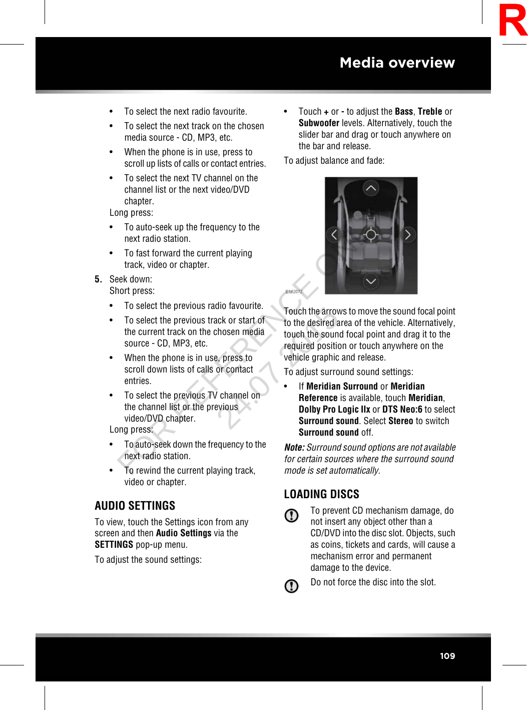 • To select the next radio favourite.• To select the next track on the chosenmedia source - CD, MP3, etc.• When the phone is in use, press toscroll up lists of calls or contact entries.• To select the next TV channel on thechannel list or the next video/DVDchapter.Long press:• To auto-seek up the frequency to thenext radio station.• To fast forward the current playingtrack, video or chapter.5. Seek down:Short press:• To select the previous radio favourite.• To select the previous track or start ofthe current track on the chosen mediasource - CD, MP3, etc.• When the phone is in use, press toscroll down lists of calls or contactentries.• To select the previous TV channel onthe channel list or the previousvideo/DVD chapter.Long press:•To auto-seek down the frequency to thenext radio station.• To rewind the current playing track,video or chapter.AUDIO SETTINGSTo view, touch the Settings icon from anyscreen and then Audio Settings via theSETTINGS pop-up menu.To adjust the sound settings:• Touch +or -to adjust the Bass,Treble orSubwoofer levels. Alternatively, touch theslider bar and drag or touch anywhere onthe bar and release.To adjust balance and fade:Touch the arrows to move the sound focal pointto the desired area of the vehicle. Alternatively,touch the sound focal point and drag it to therequired position or touch anywhere on thevehicle graphic and release.To adjust surround sound settings:• If Meridian Surround or MeridianReference is available, touch Meridian,Dolby Pro Logic IIx or DTS Neo:6 to selectSurround sound. Select Stereo to switchSurround sound off.Note: Surround sound options are not availablefor certain sources where the surround soundmode is set automatically.LOADING DISCSTo prevent CD mechanism damage, donot insert any object other than aCD/DVD into the disc slot. Objects, suchas coins, tickets and cards, will cause amechanism error and permanentdamage to the device.Do not force the disc into the slot.109Media overviewRFOR REFERENCE ONLY 24.07.2015
