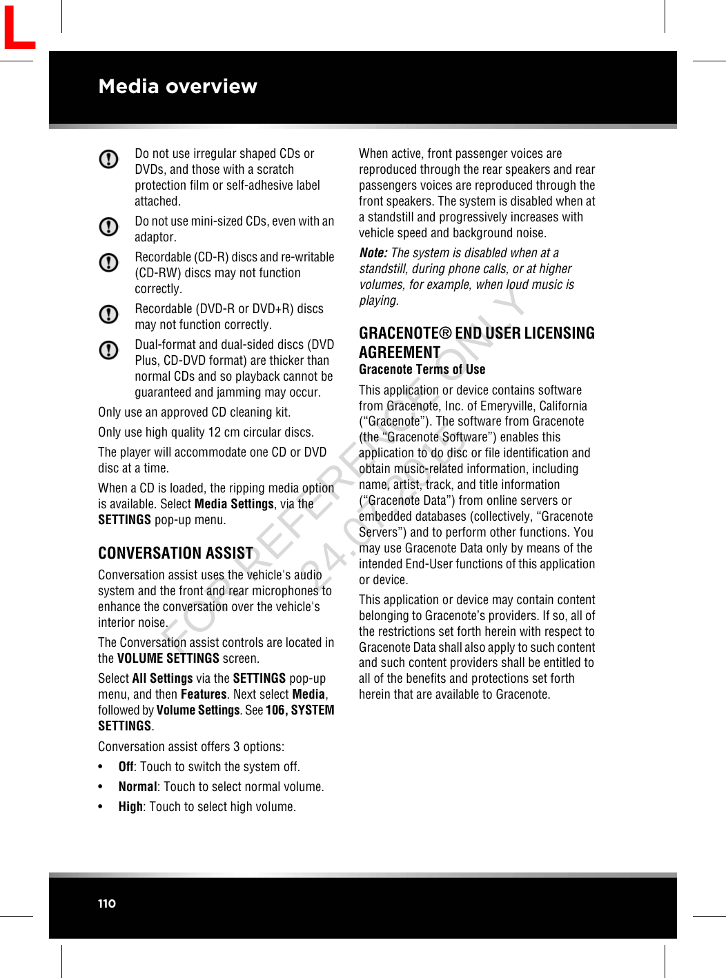 Do not use irregular shaped CDs orDVDs, and those with a scratchprotection film or self-adhesive labelattached.Do not use mini-sized CDs, even with anadaptor.Recordable (CD-R) discs and re-writable(CD-RW) discs may not functioncorrectly.Recordable (DVD-R or DVD+R) discsmay not function correctly.Dual-format and dual-sided discs (DVDPlus, CD-DVD format) are thicker thannormal CDs and so playback cannot beguaranteed and jamming may occur.Only use an approved CD cleaning kit.Only use high quality 12 cm circular discs.The player will accommodate one CD or DVDdisc at a time.When a CD is loaded, the ripping media optionis available. Select Media Settings, via theSETTINGS pop-up menu.CONVERSATION ASSISTConversation assist uses the vehicle&apos;s audiosystem and the front and rear microphones toenhance the conversation over the vehicle&apos;sinterior noise.The Conversation assist controls are located inthe VOLUME SETTINGS screen.Select All Settings via the SETTINGS pop-upmenu, and then Features. Next select Media,followed by Volume Settings. See 106, SYSTEMSETTINGS.Conversation assist offers 3 options:•Off: Touch to switch the system off.•Normal: Touch to select normal volume.•High: Touch to select high volume.When active, front passenger voices arereproduced through the rear speakers and rearpassengers voices are reproduced through thefront speakers. The system is disabled when ata standstill and progressively increases withvehicle speed and background noise.Note: The system is disabled when at astandstill, during phone calls, or at highervolumes, for example, when loud music isplaying.GRACENOTE®END USER LICENSINGAGREEMENTGracenote Terms of UseThis application or device contains softwarefrom Gracenote, Inc. of Emeryville, California(“Gracenote”). The software from Gracenote(the “Gracenote Software”) enables thisapplication to do disc or file identification andobtain music-related information, includingname, artist, track, and title information(“Gracenote Data”) from online servers orembedded databases (collectively, “GracenoteServers”) and to perform other functions. Youmay use Gracenote Data only by means of theintended End-User functions of this applicationor device.This application or device may contain contentbelonging to Gracenote’s providers. If so, all ofthe restrictions set forth herein with respect toGracenote Data shall also apply to such contentand such content providers shall be entitled toall of the benefits and protections set forthherein that are available to Gracenote.110Media overviewLFOR REFERENCE ONLY 24.07.2015