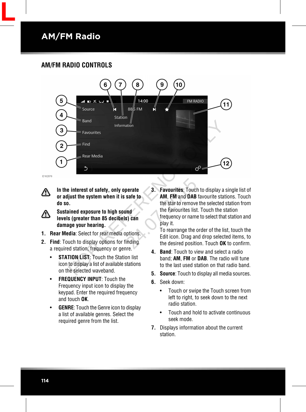 AM/FM RADIO CONTROLSIn the interest of safety, only operateor adjust the system when it is safe todo so.Sustained exposure to high soundlevels (greater than 85 decibels) candamage your hearing.1. Rear Media: Select for rear media options.2. Find: Touch to display options for findinga required station, frequency or genre.•STATION LIST: Touch the Station listicon to display a list of available stationson the selected waveband.•FREQUENCY INPUT: Touch theFrequency input icon to display thekeypad. Enter the required frequencyand touch OK.•GENRE: Touch the Genre icon to displaya list of available genres. Select therequired genre from the list.3. Favourites: Touch to display a single list ofAM,FM and DAB favourite stations. Touchthe star to remove the selected station fromthe Favourites list. Touch the stationfrequency or name to select that station andplay it.To rearrange the order of the list, touch theEdit icon. Drag and drop selected items, tothe desired position. Touch OK to confirm.4. Band: Touch to view and select a radioband; AM,FM or DAB. The radio will tuneto the last used station on that radio band.5. Source: Touch to display all media sources.6. Seek down:• Touch or swipe the Touch screen fromleft to right, to seek down to the nextradio station.• Touch and hold to activate continuousseek mode.7. Displays information about the currentstation.114AM/FM RadioLFOR REFERENCE ONLY 24.07.2015