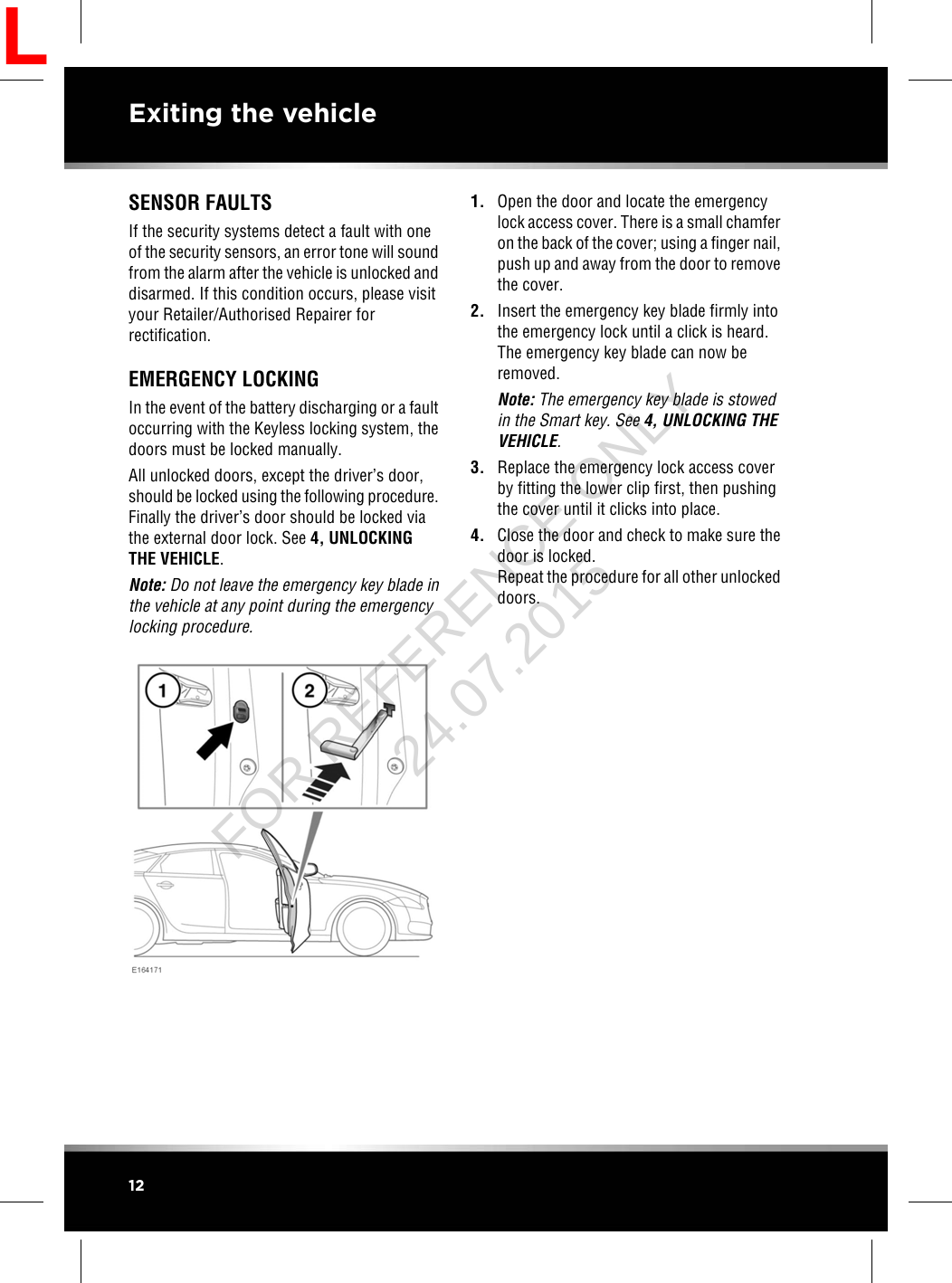 SENSOR FAULTSIf the security systems detect a fault with oneof the security sensors, an error tone will soundfrom the alarm after the vehicle is unlocked anddisarmed. If this condition occurs, please visityour Retailer/Authorised Repairer forrectification.EMERGENCY LOCKINGIn the event of the battery discharging or a faultoccurring with the Keyless locking system, thedoors must be locked manually.All unlocked doors, except the driver’s door,should be locked using the following procedure.Finally the driver’s door should be locked viathe external door lock. See 4, UNLOCKINGTHE VEHICLE.Note: Do not leave the emergency key blade inthe vehicle at any point during the emergencylocking procedure.1. Open the door and locate the emergencylock access cover. There is a small chamferon the back of the cover; using a finger nail,push up and away from the door to removethe cover.2. Insert the emergency key blade firmly intothe emergency lock until a click is heard.The emergency key blade can now beremoved.Note: The emergency key blade is stowedin the Smart key. See 4, UNLOCKING THEVEHICLE.3. Replace the emergency lock access coverby fitting the lower clip first, then pushingthe cover until it clicks into place.4. Close the door and check to make sure thedoor is locked.Repeat the procedure for all other unlockeddoors.12Exiting the vehicleLFOR REFERENCE ONLY 24.07.2015