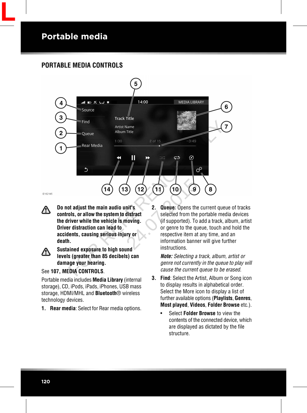 PORTABLE MEDIA CONTROLSDo not adjust the main audio unit&apos;scontrols, or allow the system to distractthe driver while the vehicle is moving.Driver distraction can lead toaccidents, causing serious injury ordeath.Sustained exposure to high soundlevels (greater than 85 decibels) candamage your hearing.See 107, MEDIA CONTROLS.Portable media includes Media Library (internalstorage), CD, iPods, iPads, iPhones, USB massstorage, HDMI/MHL and Bluetooth®wirelesstechnology devices.1. Rear media: Select for Rear media options.2. Queue: Opens the current queue of tracksselected from the portable media devices(if supported). To add a track, album, artistor genre to the queue, touch and hold therespective item at any time, and aninformation banner will give furtherinstructions.Note: Selecting a track, album, artist orgenre not currently in the queue to play willcause the current queue to be erased.3. Find: Select the Artist, Album or Song iconto display results in alphabetical order.Select the More icon to display a list offurther available options (Playlists,Genres,Most played,Videos,Folder Browse etc.).• Select Folder Browse to view thecontents of the connected device, whichare displayed as dictated by the filestructure.120Portable mediaLFOR REFERENCE ONLY 24.07.2015