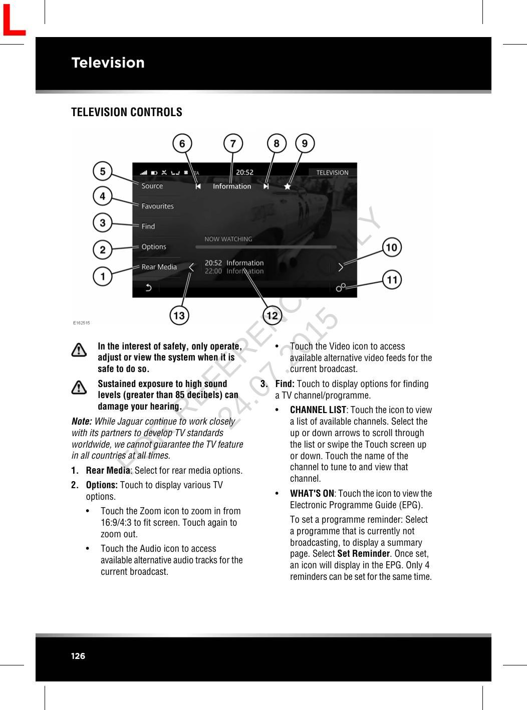 TELEVISION CONTROLSIn the interest of safety, only operate,adjust or view the system when it issafe to do so.Sustained exposure to high soundlevels (greater than 85 decibels) candamage your hearing.Note: While Jaguar continue to work closelywith its partners to develop TV standardsworldwide, we cannot guarantee the TV featurein all countries at all times.1. Rear Media: Select for rear media options.2. Options: Touch to display various TVoptions.• Touch the Zoom icon to zoom in from16:9/4:3 to fit screen. Touch again tozoom out.• Touch the Audio icon to accessavailable alternative audio tracks for thecurrent broadcast.• Touch the Video icon to accessavailable alternative video feeds for thecurrent broadcast.3. Find: Touch to display options for findinga TV channel/programme.•CHANNEL LIST: Touch the icon to viewa list of available channels. Select theup or down arrows to scroll throughthe list or swipe the Touch screen upor down. Touch the name of thechannel to tune to and view thatchannel.•WHAT&apos;S ON: Touch the icon to view theElectronic Programme Guide (EPG).To set a programme reminder: Selecta programme that is currently notbroadcasting, to display a summarypage. Select Set Reminder. Once set,an icon will display in the EPG. Only 4reminders can be set for the same time.126TelevisionLFOR REFERENCE ONLY 24.07.2015