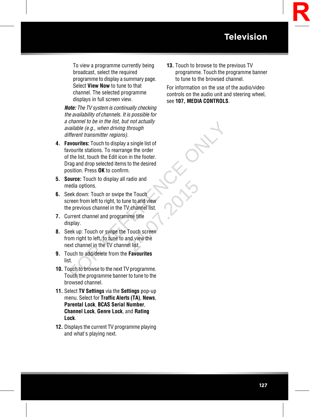 To view a programme currently beingbroadcast, select the requiredprogramme to display a summary page.Select View Now to tune to thatchannel. The selected programmedisplays in full screen view.Note: The TV system is continually checkingthe availability of channels. It is possible fora channel to be in the list, but not actuallyavailable (e.g., when driving throughdifferent transmitter regions).4. Favourites: Touch to display a single list offavourite stations. To rearrange the orderof the list, touch the Edit icon in the footer.Drag and drop selected items to the desiredposition. Press OK to confirm.5. Source: Touch to display all radio andmedia options.6. Seek down: Touch or swipe the Touchscreen from left to right, to tune to and viewthe previous channel in the TV channel list.7. Current channel and programme titledisplay.8. Seek up: Touch or swipe the Touch screenfrom right to left, to tune to and view thenext channel in the TV channel list.9. Touch to add/delete from the Favouriteslist.10. Touch to browse to the next TV programme.Touch the programme banner to tune to thebrowsed channel.11. Select TV Settings via the Settings pop-upmenu. Select for Traffic Alerts (TA),News,Parental Lock,BCAS Serial Number,Channel Lock,Genre Lock, and RatingLock.12. Displays the current TV programme playingand what&apos;s playing next.13. Touch to browse to the previous TVprogramme. Touch the programme bannerto tune to the browsed channel.For information on the use of the audio/videocontrols on the audio unit and steering wheel,see 107, MEDIA CONTROLS.127TelevisionRFOR REFERENCE ONLY 24.07.2015
