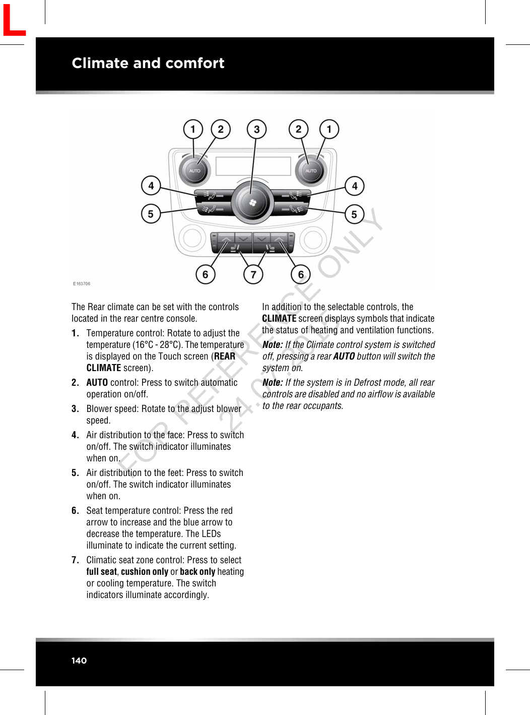 The Rear climate can be set with the controlslocated in the rear centre console.1. Temperature control: Rotate to adjust thetemperature (16°C - 28°C). The temperatureis displayed on the Touch screen (REARCLIMATE screen).2. AUTO control: Press to switch automaticoperation on/off.3. Blower speed: Rotate to the adjust blowerspeed.4. Air distribution to the face: Press to switchon/off. The switch indicator illuminateswhen on.5. Air distribution to the feet: Press to switchon/off. The switch indicator illuminateswhen on.6. Seat temperature control: Press the redarrow to increase and the blue arrow todecrease the temperature. The LEDsilluminate to indicate the current setting.7. Climatic seat zone control: Press to selectfull seat,cushion only or back only heatingor cooling temperature. The switchindicators illuminate accordingly.In addition to the selectable controls, theCLIMATE screen displays symbols that indicatethe status of heating and ventilation functions.Note: If the Climate control system is switchedoff, pressing a rear AUTO button will switch thesystem on.Note: If the system is in Defrost mode, all rearcontrols are disabled and no airflow is availableto the rear occupants.140Climate and comfortLFOR REFERENCE ONLY 24.07.2015