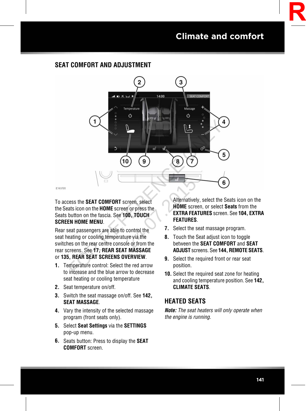 SEAT COMFORT AND ADJUSTMENTTo access the SEAT COMFORT screen, selectthe Seats icon on the HOME screen or press theSeats button on the fascia. See 100, TOUCHSCREEN HOME MENU.Rear seat passengers are able to control theseat heating or cooling temperature via theswitches on the rear centre console or from therear screens. See 17, REAR SEAT MASSAGEor 135, REAR SEAT SCREENS OVERVIEW.1. Temperature control: Select the red arrowto increase and the blue arrow to decreaseseat heating or cooling temperature2. Seat temperature on/off.3. Switch the seat massage on/off. See 142,SEAT MASSAGE.4. Vary the intensity of the selected massageprogram (front seats only).5. Select Seat Settings via the SETTINGSpop-up menu.6. Seats button: Press to display the SEATCOMFORT screen.Alternatively, select the Seats icon on theHOME screen, or select Seats from theEXTRA FEATURES screen. See 104, EXTRAFEATURES.7. Select the seat massage program.8. Touch the Seat adjust icon to togglebetween the SEAT COMFORT and SEATADJUST screens. See 144, REMOTE SEATS.9. Select the required front or rear seatposition.10. Select the required seat zone for heatingand cooling temperature position. See 142,CLIMATE SEATS.HEATED SEATSNote: The seat heaters will only operate whenthe engine is running.141Climate and comfortRFOR REFERENCE ONLY 24.07.2015