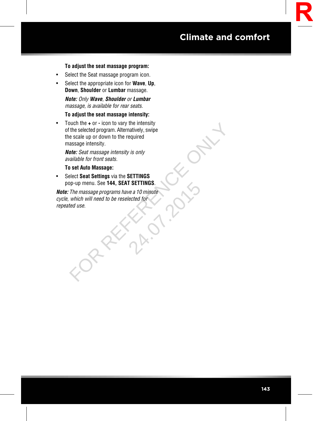 To adjust the seat massage program:• Select the Seat massage program icon.• Select the appropriate icon for Wave,Up,Down,Shoulder or Lumbar massage.Note: Only Wave,Shoulder or Lumbarmassage, is available for rear seats.To adjust the seat massage intensity:• Touch the +or -icon to vary the intensityof the selected program. Alternatively, swipethe scale up or down to the requiredmassage intensity.Note: Seat massage intensity is onlyavailable for front seats.To set Auto Massage:• Select Seat Settings via the SETTINGSpop-up menu. See 144, SEAT SETTINGS.Note: The massage programs have a 10 minutecycle, which will need to be reselected forrepeated use.143Climate and comfortRFOR REFERENCE ONLY 24.07.2015