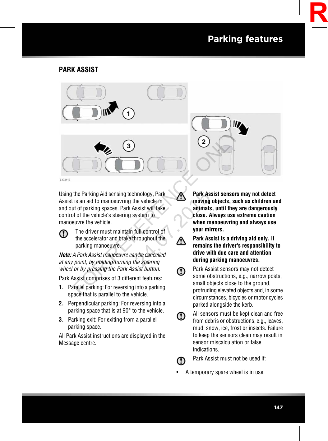 PARK ASSISTUsing the Parking Aid sensing technology, ParkAssist is an aid to manoeuvring the vehicle inand out of parking spaces. Park Assist will takecontrol of the vehicle&apos;s steering system tomanoeuvre the vehicle.The driver must maintain full control ofthe accelerator and brake throughout theparking manoeuvre.Note: A Park Assist manoeuvre can be cancelledat any point, by holding/turning the steeringwheel or by pressing the Park Assist button.Park Assist comprises of 3 different features:1. Parallel parking: For reversing into a parkingspace that is parallel to the vehicle.2. Perpendicular parking: For reversing into aparking space that is at 90°to the vehicle.3. Parking exit: For exiting from a parallelparking space.All Park Assist instructions are displayed in theMessage centre.Park Assist sensors may not detectmoving objects, such as children andanimals, until they are dangerouslyclose. Always use extreme cautionwhen manoeuvring and always useyour mirrors.Park Assist is a driving aid only. Itremains the driver&apos;s responsibility todrive with due care and attentionduring parking manoeuvres.Park Assist sensors may not detectsome obstructions, e.g., narrow posts,small objects close to the ground,protruding elevated objects and, in somecircumstances, bicycles or motor cyclesparked alongside the kerb.All sensors must be kept clean and freefrom debris or obstructions, e.g., leaves,mud, snow, ice, frost or insects. Failureto keep the sensors clean may result insensor miscalculation or falseindications.Park Assist must not be used if:• A temporary spare wheel is in use.147Parking featuresRFOR REFERENCE ONLY 24.07.2015