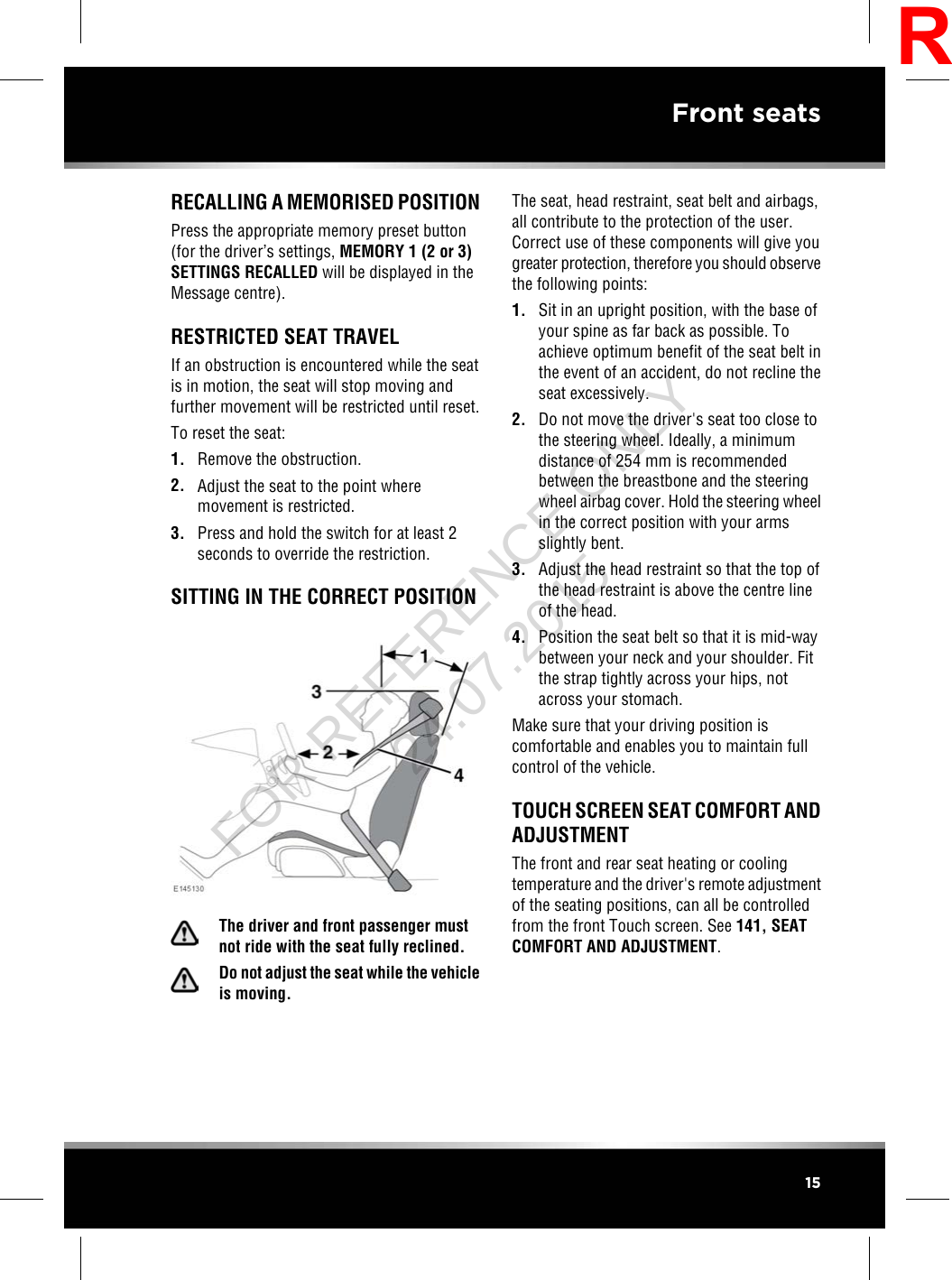 RECALLING A MEMORISED POSITIONPress the appropriate memory preset button(for the driver’s settings, MEMORY 1 (2 or 3)SETTINGS RECALLED will be displayed in theMessage centre).RESTRICTED SEAT TRAVELIf an obstruction is encountered while the seatis in motion, the seat will stop moving andfurther movement will be restricted until reset.To reset the seat:1. Remove the obstruction.2. Adjust the seat to the point wheremovement is restricted.3. Press and hold the switch for at least 2seconds to override the restriction.SITTING IN THE CORRECT POSITIONThe driver and front passenger mustnot ride with the seat fully reclined.Do not adjust the seat while the vehicleis moving.The seat, head restraint, seat belt and airbags,all contribute to the protection of the user.Correct use of these components will give yougreater protection, therefore you should observethe following points:1. Sit in an upright position, with the base ofyour spine as far back as possible. Toachieve optimum benefit of the seat belt inthe event of an accident, do not recline theseat excessively.2. Do not move the driver&apos;s seat too close tothe steering wheel. Ideally, a minimumdistance of 254 mm is recommendedbetween the breastbone and the steeringwheel airbag cover. Hold the steering wheelin the correct position with your armsslightly bent.3. Adjust the head restraint so that the top ofthe head restraint is above the centre lineof the head.4. Position the seat belt so that it is mid-waybetween your neck and your shoulder. Fitthe strap tightly across your hips, notacross your stomach.Make sure that your driving position iscomfortable and enables you to maintain fullcontrol of the vehicle.TOUCH SCREEN SEAT COMFORT ANDADJUSTMENTThe front and rear seat heating or coolingtemperature and the driver&apos;s remote adjustmentof the seating positions, can all be controlledfrom the front Touch screen. See 141, SEATCOMFORT AND ADJUSTMENT.15Front seatsRFOR REFERENCE ONLY 24.07.2015