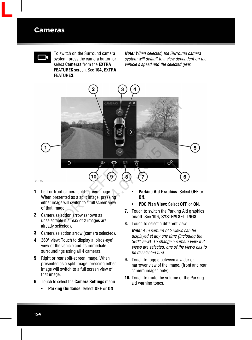 To switch on the Surround camerasystem, press the camera button orselect Cameras from the EXTRAFEATURES screen. See 104, EXTRAFEATURES.Note: When selected, the Surround camerasystem will default to a view dependent on thevehicle&apos;s speed and the selected gear.1. Left or front camera split-screen image:When presented as a split image, pressingeither image will switch to a full screen viewof that image.2. Camera selection arrow (shown asunselectable if a max of 2 images arealready selected).3. Camera selection arrow (camera selected).4. 360°view: Touch to display a &apos;birds-eye&apos;view of the vehicle and its immediatesurroundings using all 4 cameras.5. Right or rear split-screen image. Whenpresented as a split image, pressing eitherimage will switch to a full screen view ofthat image.6. Touch to select the Camera Settings menu.•Parking Guidance: Select OFF or ON.•Parking Aid Graphics: Select OFF orON.•PDC Plan View: Select OFF or ON.7. Touch to switch the Parking Aid graphicson/off. See 106, SYSTEM SETTINGS.8. Touch to select a different view.Note: A maximum of 2 views can bedisplayed at any one time (including the360°view). To change a camera view if 2views are selected, one of the views has tobe deselected first.9. Touch to toggle between a wider ornarrower view of the image. (front and rearcamera images only).10. Touch to mute the volume of the Parkingaid warning tones.154CamerasLFOR REFERENCE ONLY 24.07.2015