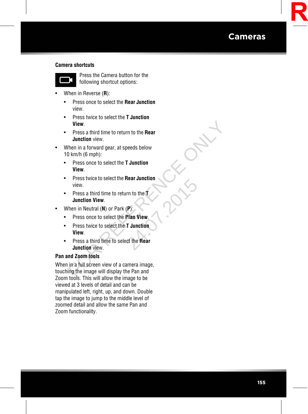 Camera shortcutsPress the Camera button for thefollowing shortcut options:• When in Reverse (R):• Press once to select the Rear Junctionview.• Press twice to select the T JunctionView.• Press a third time to return to the RearJunction view.• When in a forward gear, at speeds below10 km/h (6 mph):• Press once to select the T JunctionView.• Press twice to select the Rear Junctionview.• Press a third time to return to the TJunction View.• When in Neutral (N) or Park (P):• Press once to select the Plan View.• Press twice to select the T JunctionView.• Press a third time to select the RearJunction view.Pan and Zoom toolsWhen in a full screen view of a camera image,touching the image will display the Pan andZoom tools. This will allow the image to beviewed at 3 levels of detail and can bemanipulated left, right, up, and down. Doubletap the image to jump to the middle level ofzoomed detail and allow the same Pan andZoom functionality.155CamerasRFOR REFERENCE ONLY 24.07.2015