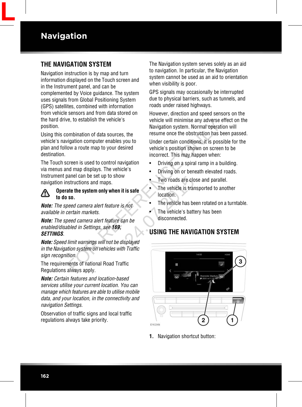 THE NAVIGATION SYSTEMNavigation instruction is by map and turninformation displayed on the Touch screen andin the Instrument panel, and can becomplemented by Voice guidance. The systemuses signals from Global Positioning System(GPS) satellites, combined with informationfrom vehicle sensors and from data stored onthe hard drive, to establish the vehicle&apos;sposition.Using this combination of data sources, thevehicle&apos;s navigation computer enables you toplan and follow a route map to your desireddestination.The Touch screen is used to control navigationvia menus and map displays. The vehicle&apos;sInstrument panel can be set up to shownavigation instructions and maps.Operate the system only when it is safeto do so.Note: The speed camera alert feature is notavailable in certain markets.Note: The speed camera alert feature can beenabled/disabled in Settings, see 169,SETTINGS.Note: Speed limit warnings will not be displayedin the Navigation system on vehicles with Trafficsign recognition.The requirements of national Road TrafficRegulations always apply.Note: Certain features and location-basedservices utilise your current location. You canmanage which features are able to utilise mobiledata, and your location, in the connectivity andnavigation Settings.Observation of traffic signs and local trafficregulations always take priority.The Navigation system serves solely as an aidto navigation. In particular, the Navigationsystem cannot be used as an aid to orientationwhen visibility is poor.GPS signals may occasionally be interrupteddue to physical barriers, such as tunnels, androads under raised highways.However, direction and speed sensors on thevehicle will minimise any adverse effect on theNavigation system. Normal operation willresume once the obstruction has been passed.Under certain conditions, it is possible for thevehicle&apos;s position shown on screen to beincorrect. This may happen when:• Driving on a spiral ramp in a building.• Driving on or beneath elevated roads.• Two roads are close and parallel.• The vehicle is transported to anotherlocation.•The vehicle has been rotated on a turntable.• The vehicle&apos;s battery has beendisconnected.USING THE NAVIGATION SYSTEM1. Navigation shortcut button:162NavigationLFOR REFERENCE ONLY 24.07.2015