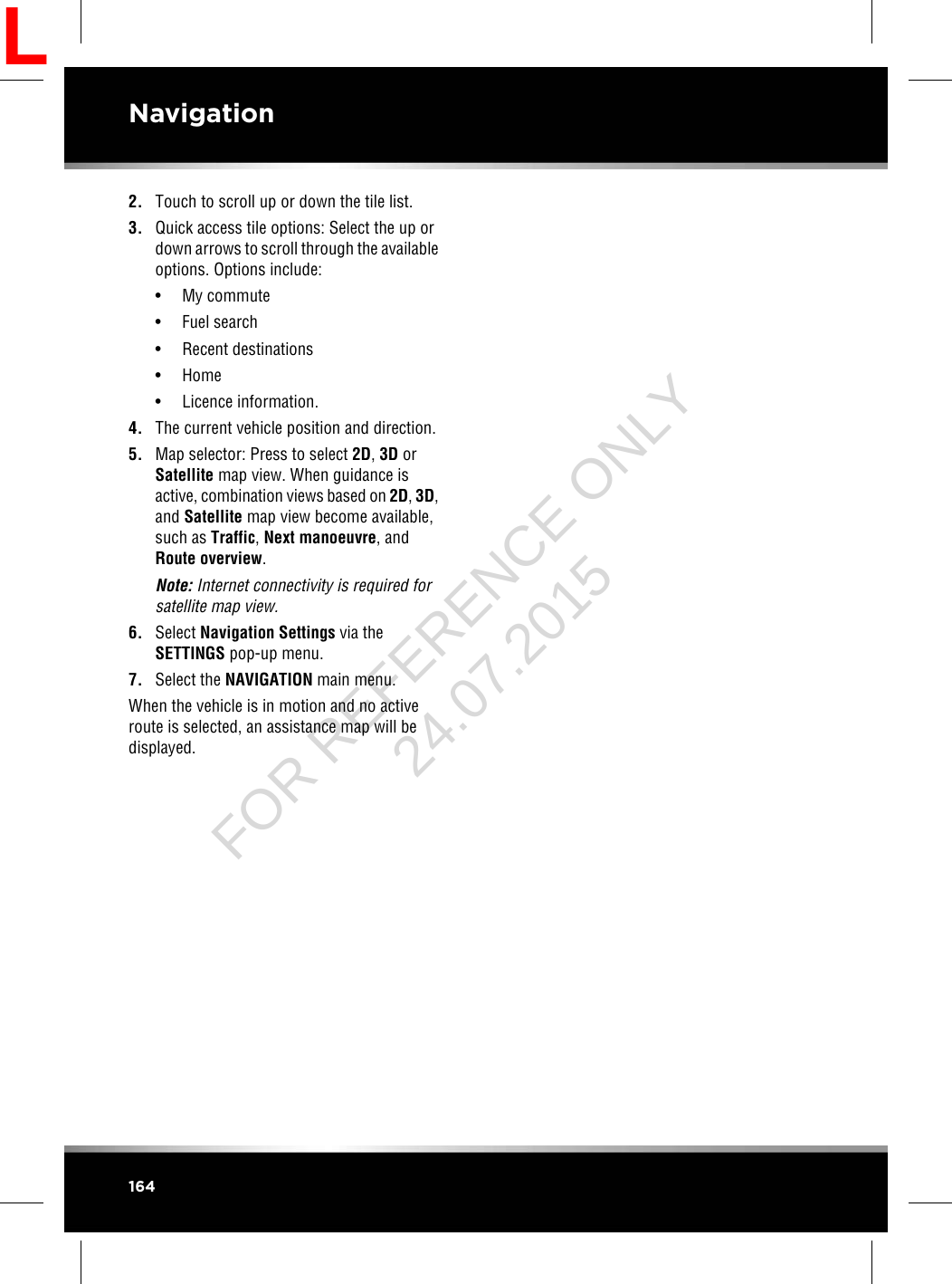 2. Touch to scroll up or down the tile list.3. Quick access tile options: Select the up ordown arrows to scroll through the availableoptions. Options include:• My commute• Fuel search• Recent destinations• Home• Licence information.4. The current vehicle position and direction.5. Map selector: Press to select 2D,3D orSatellite map view. When guidance isactive, combination views based on 2D,3D,and Satellite map view become available,such as Traffic,Next manoeuvre, andRoute overview.Note: Internet connectivity is required forsatellite map view.6. Select Navigation Settings via theSETTINGS pop-up menu.7. Select the NAVIGATION main menu.When the vehicle is in motion and no activeroute is selected, an assistance map will bedisplayed.164NavigationLFOR REFERENCE ONLY 24.07.2015