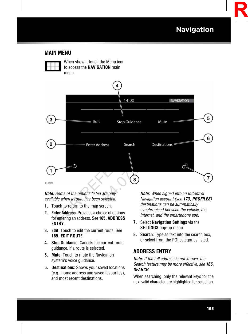 MAIN MENUWhen shown, touch the Menu iconto access the NAVIGATION mainmenu.Note: Some of the options listed are onlyavailable when a route has been selected.1. Touch to return to the map screen.2. Enter Address: Provides a choice of optionsfor entering an address. See 165, ADDRESSENTRY.3. Edit: Touch to edit the current route. See169, EDIT ROUTE.4. Stop Guidance: Cancels the current routeguidance, if a route is selected.5. Mute: Touch to mute the Navigationsystem&apos;s voice guidance.6. Destinations: Shows your saved locations(e.g., home address and saved favourites),and most recent destinations.Note: When signed into an InControlNavigation account (see 173, PROFILES)destinations can be automaticallysynchronised between the vehicle, theinternet, and the smartphone app.7. Select Navigation Settings via theSETTINGS pop-up menu.8. Search: Type as text into the search box,or select from the POI categories listed.ADDRESS ENTRYNote: If the full address is not known, theSearch feature may be more effective, see 166,SEARCH.When searching, only the relevant keys for thenext valid character are highlighted for selection.165NavigationRFOR REFERENCE ONLY 24.07.2015