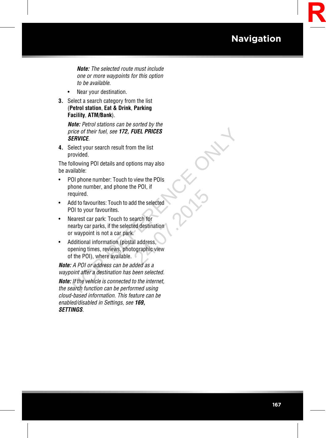 Note: The selected route must includeone or more waypoints for this optionto be available.• Near your destination.3. Select a search category from the list(Petrol station,Eat &amp; Drink,ParkingFacility,ATM/Bank).Note: Petrol stations can be sorted by theprice of their fuel, see 172, FUEL PRICESSERVICE.4. Select your search result from the listprovided.The following POI details and options may alsobe available:• POI phone number: Touch to view the POIsphone number, and phone the POI, ifrequired.•Add to favourites: Touch to add the selectedPOI to your favourites.• Nearest car park: Touch to search fornearby car parks, if the selected destinationor waypoint is not a car park.• Additional information (postal address,opening times, reviews, photographic viewof the POI), where available.Note: A POI or address can be added as awaypoint after a destination has been selected.Note: If the vehicle is connected to the internet,the search function can be performed usingcloud-based information. This feature can beenabled/disabled in Settings, see 169,SETTINGS.167NavigationRFOR REFERENCE ONLY 24.07.2015