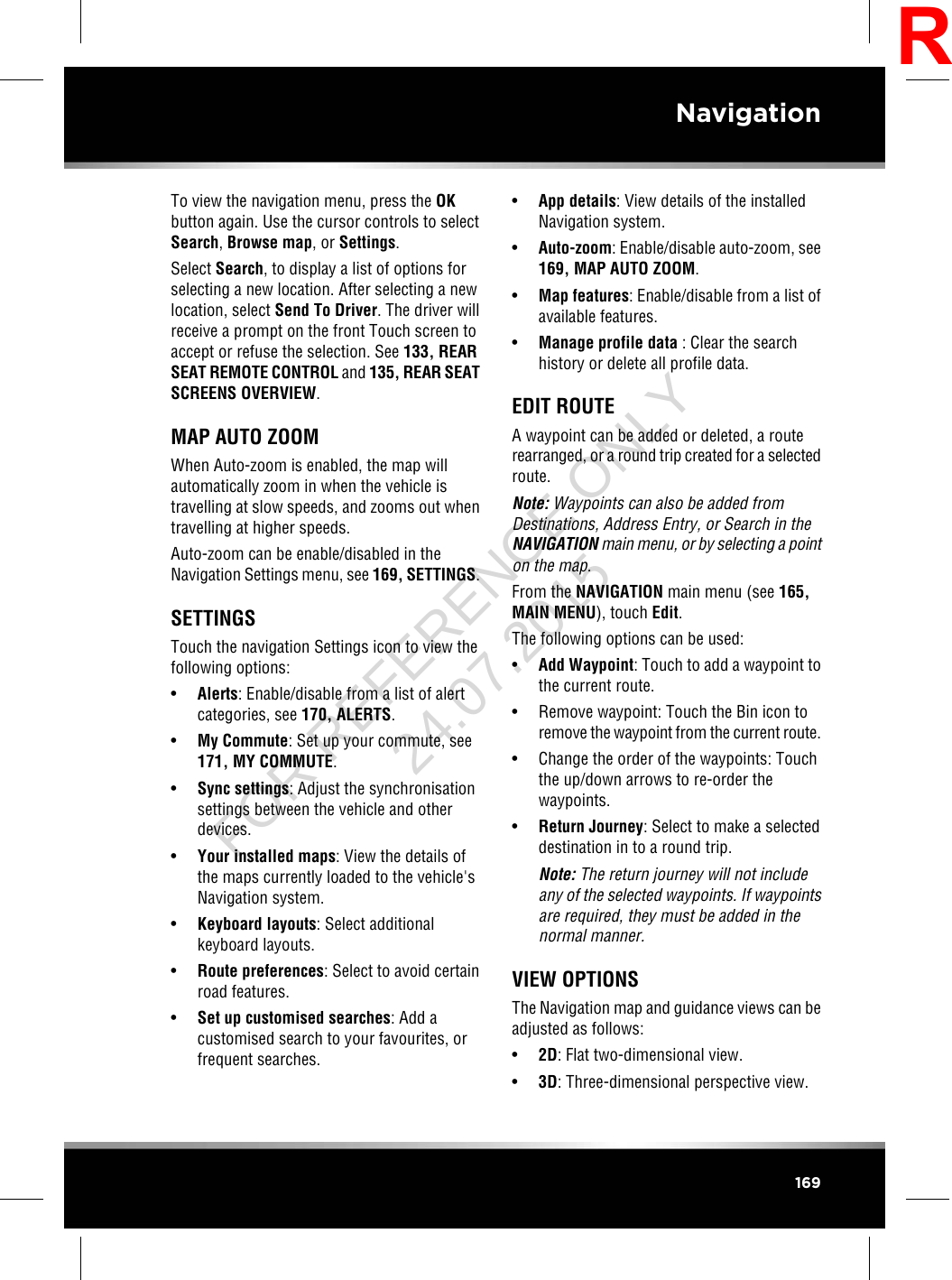 To view the navigation menu, press the OKbutton again. Use the cursor controls to selectSearch,Browse map,orSettings.Select Search, to display a list of options forselecting a new location. After selecting a newlocation, select Send To Driver. The driver willreceive a prompt on the front Touch screen toaccept or refuse the selection. See 133, REARSEAT REMOTE CONTROL and 135, REAR SEATSCREENS OVERVIEW.MAP AUTO ZOOMWhen Auto-zoom is enabled, the map willautomatically zoom in when the vehicle istravelling at slow speeds, and zooms out whentravelling at higher speeds.Auto-zoom can be enable/disabled in theNavigation Settings menu, see 169, SETTINGS.SETTINGSTouch the navigation Settings icon to view thefollowing options:•Alerts: Enable/disable from a list of alertcategories, see 170, ALERTS.•My Commute: Set up your commute, see171, MY COMMUTE.•Sync settings: Adjust the synchronisationsettings between the vehicle and otherdevices.•Your installed maps: View the details ofthe maps currently loaded to the vehicle&apos;sNavigation system.•Keyboard layouts: Select additionalkeyboard layouts.•Route preferences: Select to avoid certainroad features.•Set up customised searches: Add acustomised search to your favourites, orfrequent searches.•App details: View details of the installedNavigation system.•Auto-zoom: Enable/disable auto-zoom, see169, MAP AUTO ZOOM.•Map features: Enable/disable from a list ofavailable features.•Manage profile data : Clear the searchhistory or delete all profile data.EDIT ROUTEA waypoint can be added or deleted, a routerearranged, or a round trip created for a selectedroute.Note: Waypoints can also be added fromDestinations, Address Entry, or Search in theNAVIGATION main menu, or by selecting a pointon the map.From the NAVIGATION main menu (see 165,MAIN MENU), touch Edit.The following options can be used:•Add Waypoint: Touch to add a waypoint tothe current route.• Remove waypoint: Touch the Bin icon toremove the waypoint from the current route.• Change the order of the waypoints: Touchthe up/down arrows to re-order thewaypoints.•Return Journey: Select to make a selecteddestination in to a round trip.Note: The return journey will not includeany of the selected waypoints. If waypointsare required, they must be added in thenormal manner.VIEW OPTIONSThe Navigation map and guidance views can beadjusted as follows:•2D: Flat two-dimensional view.•3D: Three-dimensional perspective view.169NavigationRFOR REFERENCE ONLY 24.07.2015
