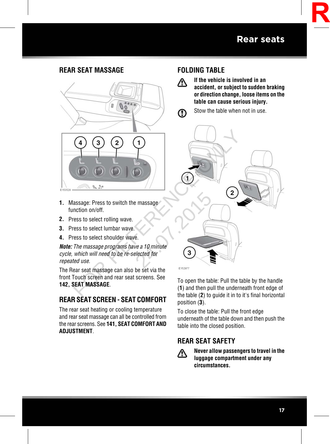 REAR SEAT MASSAGE1. Massage: Press to switch the massagefunction on/off.2. Press to select rolling wave.3. Press to select lumbar wave.4. Press to select shoulder wave.Note: The massage programs have a 10 minutecycle, which will need to be re-selected forrepeated use.The Rear seat massage can also be set via thefront Touch screen and rear seat screens. See142, SEAT MASSAGE.REAR SEAT SCREEN - SEAT COMFORTThe rear seat heating or cooling temperatureand rear seat massage can all be controlled fromthe rear screens. See 141, SEAT COMFORT ANDADJUSTMENT.FOLDING TABLEIf the vehicle is involved in anaccident, or subject to sudden brakingor direction change, loose items on thetable can cause serious injury.Stow the table when not in use.To open the table: Pull the table by the handle(1) and then pull the underneath front edge ofthe table (2) to guide it in to it&apos;s final horizontalposition (3).To close the table: Pull the front edgeunderneath of the table down and then push thetable into the closed position.REAR SEAT SAFETYNever allow passengers to travel in theluggage compartment under anycircumstances.17Rear seatsRFOR REFERENCE ONLY 24.07.2015