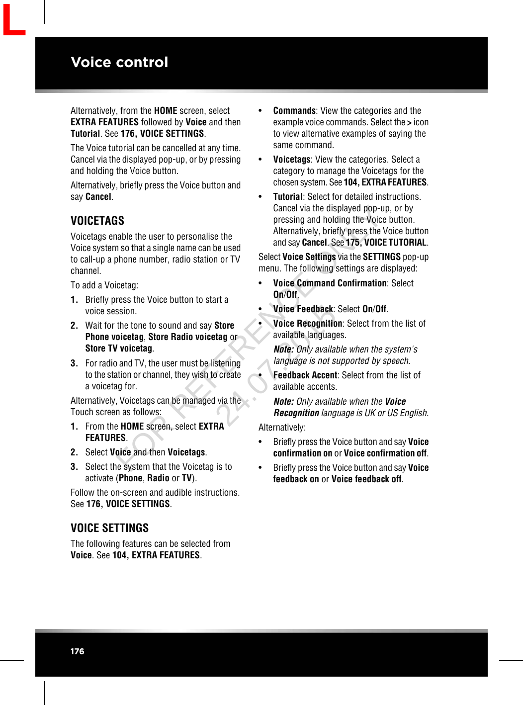 Alternatively, from the HOME screen, selectEXTRA FEATURES followed by Voice and thenTutorial. See 176, VOICE SETTINGS.The Voice tutorial can be cancelled at any time.Cancel via the displayed pop-up, or by pressingand holding the Voice button.Alternatively, briefly press the Voice button andsay Cancel.VOICETAGSVoicetags enable the user to personalise theVoice system so that a single name can be usedto call-up a phone number, radio station or TVchannel.To add a Voicetag:1. Briefly press the Voice button to start avoice session.2. Wait for the tone to sound and say StorePhone voicetag,Store Radio voicetag orStore TV voicetag.3. For radio and TV, the user must be listeningto the station or channel, they wish to createa voicetag for.Alternatively, Voicetags can be managed via theTouch screen as follows:1. From the HOME screen, select EXTRAFEATURES.2. Select Voice and then Voicetags.3. Select the system that the Voicetag is toactivate (Phone,Radio or TV).Follow the on-screen and audible instructions.See 176, VOICE SETTINGS.VOICE SETTINGSThe following features can be selected fromVoice. See 104, EXTRA FEATURES.•Commands: View the categories and theexample voice commands. Select the &gt;iconto view alternative examples of saying thesame command.•Voicetags: View the categories. Select acategory to manage the Voicetags for thechosen system. See 104, EXTRA FEATURES.•Tutorial: Select for detailed instructions.Cancel via the displayed pop-up, or bypressing and holding the Voice button.Alternatively, briefly press the Voice buttonand say Cancel. See 175, VOICE TUTORIAL.Select Voice Settings via the SETTINGS pop-upmenu. The following settings are displayed:•Voice Command Confirmation: SelectOn/Off.•Voice Feedback: Select On/Off.•Voice Recognition: Select from the list ofavailable languages.Note: Only available when the system&apos;slanguage is not supported by speech.•Feedback Accent: Select from the list ofavailable accents.Note: Only available when the VoiceRecognition language is UK or US English.Alternatively:•Briefly press the Voice button and say Voiceconfirmation on or Voice confirmation off.•Briefly press the Voice button and say Voicefeedback on or Voice feedback off.176Voice controlLFOR REFERENCE ONLY 24.07.2015