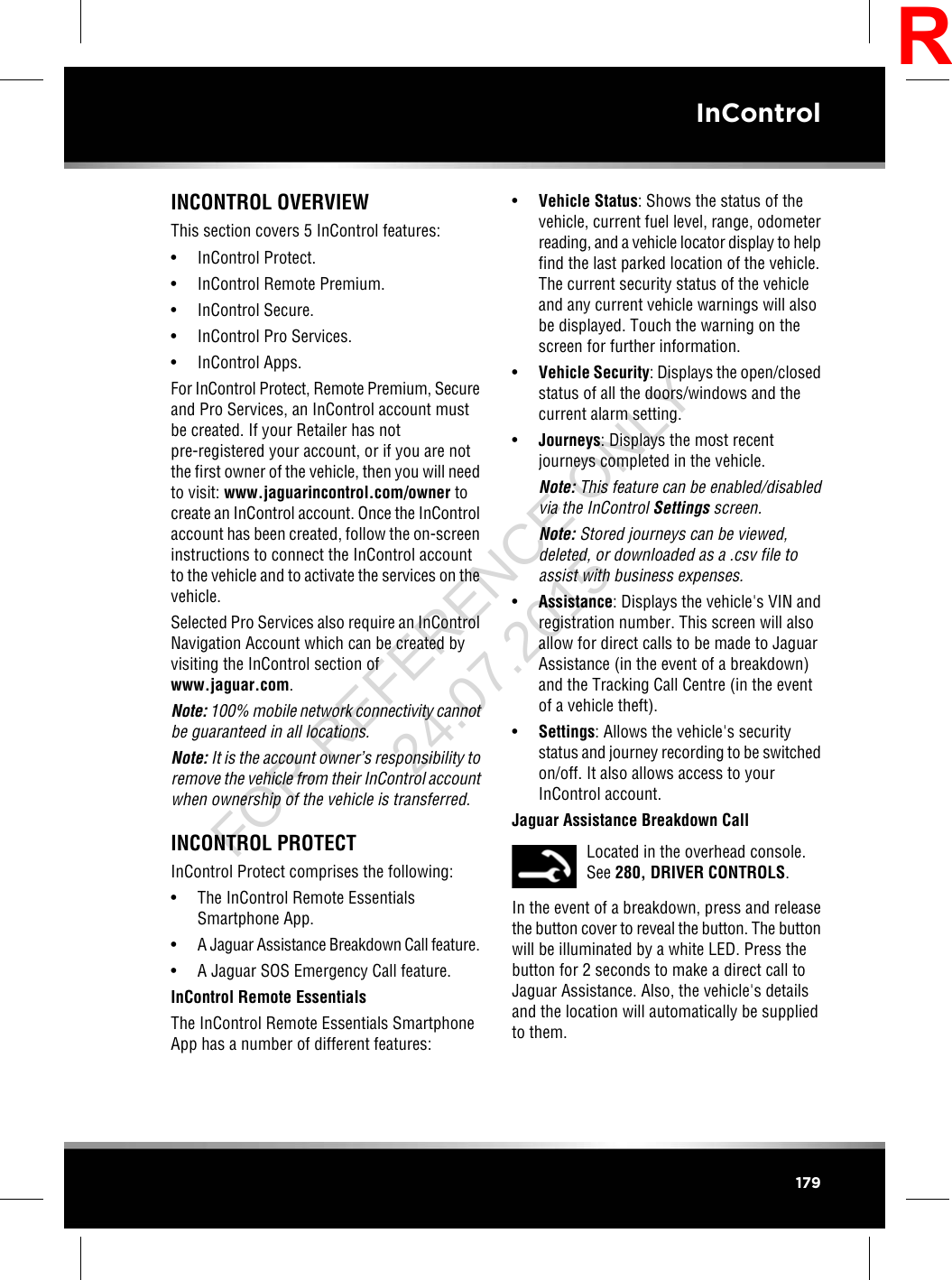 INCONTROL OVERVIEWThis section covers 5 InControl features:• InControl Protect.• InControl Remote Premium.• InControl Secure.• InControl Pro Services.• InControl Apps.For InControl Protect, Remote Premium, Secureand Pro Services, an InControl account mustbe created. If your Retailer has notpre-registered your account, or if you are notthe first owner of the vehicle, then you will needto visit: www.jaguarincontrol.com/owner tocreate an InControl account. Once the InControlaccount has been created, follow the on-screeninstructions to connect the InControl accountto the vehicle and to activate the services on thevehicle.Selected Pro Services also require an InControlNavigation Account which can be created byvisiting the InControl section ofwww.jaguar.com.Note: 100% mobile network connectivity cannotbe guaranteed in all locations.Note: It is the account owner’s responsibility toremove the vehicle from their InControl accountwhen ownership of the vehicle is transferred.INCONTROL PROTECTInControl Protect comprises the following:• The InControl Remote EssentialsSmartphone App.•A Jaguar Assistance Breakdown Call feature.• A Jaguar SOS Emergency Call feature.InControl Remote EssentialsThe InControl Remote Essentials SmartphoneApp has a number of different features:•Vehicle Status: Shows the status of thevehicle, current fuel level, range, odometerreading, and a vehicle locator display to helpfind the last parked location of the vehicle.The current security status of the vehicleand any current vehicle warnings will alsobe displayed. Touch the warning on thescreen for further information.•Vehicle Security: Displays the open/closedstatus of all the doors/windows and thecurrent alarm setting.•Journeys: Displays the most recentjourneys completed in the vehicle.Note: This feature can be enabled/disabledvia the InControl Settings screen.Note: Stored journeys can be viewed,deleted, or downloaded as a .csv file toassist with business expenses.•Assistance: Displays the vehicle&apos;s VIN andregistration number. This screen will alsoallow for direct calls to be made to JaguarAssistance (in the event of a breakdown)and the Tracking Call Centre (in the eventof a vehicle theft).•Settings: Allows the vehicle&apos;s securitystatus and journey recording to be switchedon/off. It also allows access to yourInControl account.Jaguar Assistance Breakdown CallLocated in the overhead console.See 280, DRIVER CONTROLS.In the event of a breakdown, press and releasethe button cover to reveal the button. The buttonwill be illuminated by a white LED. Press thebutton for 2 seconds to make a direct call toJaguar Assistance. Also, the vehicle&apos;s detailsand the location will automatically be suppliedto them.179InControlRFOR REFERENCE ONLY 24.07.2015