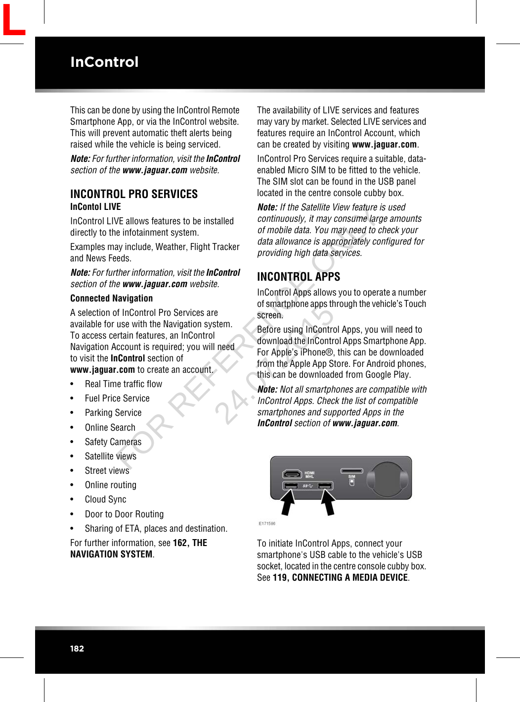 This can be done by using the InControl RemoteSmartphone App, or via the InControl website.This will prevent automatic theft alerts beingraised while the vehicle is being serviced.Note: For further information, visit the InControlsection of the www.jaguar.com website.INCONTROL PRO SERVICESInContol LIVEInControl LIVE allows features to be installeddirectly to the infotainment system.Examples may include, Weather, Flight Trackerand News Feeds.Note: For further information, visit the InControlsection of the www.jaguar.com website.Connected NavigationA selection of InControl Pro Services areavailable for use with the Navigation system.To access certain features, an InControlNavigation Account is required; you will needto visit the InControl section ofwww.jaguar.com to create an account.• Real Time traffic flow• Fuel Price Service• Parking Service• Online Search• Safety Cameras• Satellite views• Street views• Online routing• Cloud Sync• Door to Door Routing• Sharing of ETA, places and destination.For further information, see 162, THENAVIGATION SYSTEM.The availability of LIVE services and featuresmay vary by market. Selected LIVE services andfeatures require an InControl Account, whichcan be created by visiting www.jaguar.com.InControl Pro Services require a suitable, data-enabled Micro SIM to be fitted to the vehicle.The SIM slot can be found in the USB panellocated in the centre console cubby box.Note: If the Satellite View feature is usedcontinuously, it may consume large amountsof mobile data. You may need to check yourdata allowance is appropriately configured forproviding high data services.INCONTROL APPSInControl Apps allows you to operate a numberof smartphone apps through the vehicle’s Touchscreen.Before using InControl Apps, you will need todownload the InControl Apps Smartphone App.For Apple’s iPhone®, this can be downloadedfrom the Apple App Store. For Android phones,this can be downloaded from Google Play.Note: Not all smartphones are compatible withInControl Apps. Check the list of compatiblesmartphones and supported Apps in theInControl section of www.jaguar.com.To initiate InControl Apps, connect yoursmartphone&apos;s USB cable to the vehicle&apos;s USBsocket, located in the centre console cubby box.See 119, CONNECTING A MEDIA DEVICE.182InControlLFOR REFERENCE ONLY 24.07.2015