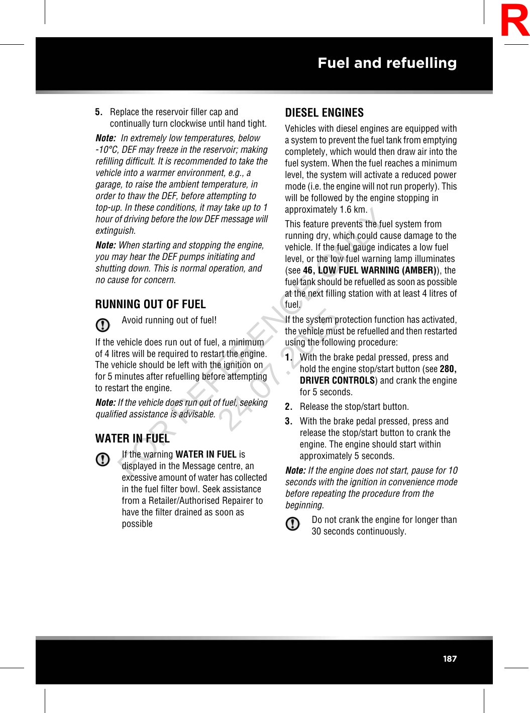 5. Replace the reservoir filler cap andcontinually turn clockwise until hand tight.Note: In extremely low temperatures, below-10°C, DEF may freeze in the reservoir; makingrefilling difficult. It is recommended to take thevehicle into a warmer environment, e.g., agarage, to raise the ambient temperature, inorder to thaw the DEF, before attempting totop-up. In these conditions, it may take up to 1hour of driving before the low DEF message willextinguish.Note: When starting and stopping the engine,you may hear the DEF pumps initiating andshutting down. This is normal operation, andno cause for concern.RUNNING OUT OF FUELAvoid running out of fuel!If the vehicle does run out of fuel, a minimumof 4 litres will be required to restart the engine.The vehicle should be left with the ignition onfor 5 minutes after refuelling before attemptingto restart the engine.Note: If the vehicle does run out of fuel, seekingqualified assistance is advisable.WATER IN FUELIf the warning WATER IN FUEL isdisplayed in the Message centre, anexcessive amount of water has collectedin the fuel filter bowl. Seek assistancefrom a Retailer/Authorised Repairer tohave the filter drained as soon aspossibleDIESEL ENGINESVehicles with diesel engines are equipped witha system to prevent the fuel tank from emptyingcompletely, which would then draw air into thefuel system. When the fuel reaches a minimumlevel, the system will activate a reduced powermode (i.e. the engine will not run properly). Thiswill be followed by the engine stopping inapproximately 1.6 km.This feature prevents the fuel system fromrunning dry, which could cause damage to thevehicle. If the fuel gauge indicates a low fuellevel, or the low fuel warning lamp illuminates(see 46, LOW FUEL WARNING (AMBER)), thefuel tank should be refuelled as soon as possibleat the next filling station with at least 4 litres offuel.If the system protection function has activated,the vehicle must be refuelled and then restartedusing the following procedure:1. With the brake pedal pressed, press andhold the engine stop/start button (see 280,DRIVER CONTROLS) and crank the enginefor 5 seconds.2. Release the stop/start button.3. With the brake pedal pressed, press andrelease the stop/start button to crank theengine. The engine should start withinapproximately 5 seconds.Note: If the engine does not start, pause for 10seconds with the ignition in convenience modebefore repeating the procedure from thebeginning.Do not crank the engine for longer than30 seconds continuously.187Fuel and refuellingRFOR REFERENCE ONLY 24.07.2015