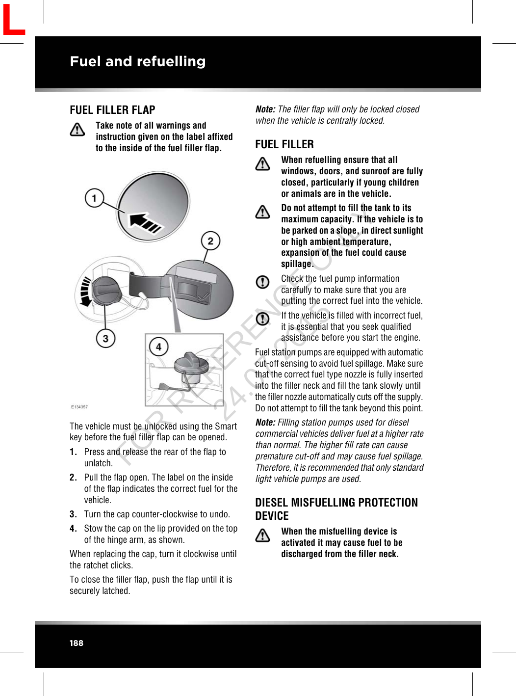 FUEL FILLER FLAPTake note of all warnings andinstruction given on the label affixedto the inside of the fuel filler flap.The vehicle must be unlocked using the Smartkey before the fuel filler flap can be opened.1. Press and release the rear of the flap tounlatch.2. Pull the flap open. The label on the insideof the flap indicates the correct fuel for thevehicle.3. Turn the cap counter-clockwise to undo.4. Stow the cap on the lip provided on the topof the hinge arm, as shown.When replacing the cap, turn it clockwise untilthe ratchet clicks.To close the filler flap, push the flap until it issecurely latched.Note: The filler flap will only be locked closedwhen the vehicle is centrally locked.FUEL FILLERWhen refuelling ensure that allwindows, doors, and sunroof are fullyclosed, particularly if young childrenor animals are in the vehicle.Do not attempt to fill the tank to itsmaximum capacity. If the vehicle is tobe parked on a slope, in direct sunlightor high ambient temperature,expansion of the fuel could causespillage.Check the fuel pump informationcarefully to make sure that you areputting the correct fuel into the vehicle.If the vehicle is filled with incorrect fuel,it is essential that you seek qualifiedassistance before you start the engine.Fuel station pumps are equipped with automaticcut-off sensing to avoid fuel spillage. Make surethat the correct fuel type nozzle is fully insertedinto the filler neck and fill the tank slowly untilthe filler nozzle automatically cuts off the supply.Do not attempt to fill the tank beyond this point.Note: Filling station pumps used for dieselcommercial vehicles deliver fuel at a higher ratethan normal. The higher fill rate can causepremature cut-off and may cause fuel spillage.Therefore, it is recommended that only standardlight vehicle pumps are used.DIESEL MISFUELLING PROTECTIONDEVICEWhen the misfuelling device isactivated it may cause fuel to bedischarged from the filler neck.188Fuel and refuellingLFOR REFERENCE ONLY 24.07.2015