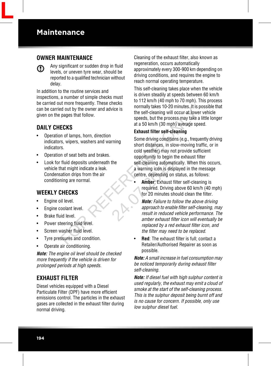 OWNER MAINTENANCEAny significant or sudden drop in fluidlevels, or uneven tyre wear, should bereported to a qualified technician withoutdelay.In addition to the routine services andinspections, a number of simple checks mustbe carried out more frequently. These checkscan be carried out by the owner and advice isgiven on the pages that follow.DAILY CHECKS• Operation of lamps, horn, directionindicators, wipers, washers and warningindicators.• Operation of seat belts and brakes.• Look for fluid deposits underneath thevehicle that might indicate a leak.Condensation drips from the airconditioning are normal.WEEKLY CHECKS• Engine oil level.• Engine coolant level.• Brake fluid level.• Power steering fluid level.• Screen washer fluid level.• Tyre pressures and condition.• Operate air conditioning.Note: The engine oil level should be checkedmore frequently if the vehicle is driven forprolonged periods at high speeds.EXHAUST FILTERDiesel vehicles equipped with a DieselParticulate Filter (DPF) have more efficientemissions control. The particles in the exhaustgases are collected in the exhaust filter duringnormal driving.Cleaning of the exhaust filter, also known asregeneration, occurs automaticallyapproximately every 300-900 km depending ondriving conditions, and requires the engine toreach normal operating temperature.This self-cleaning takes place when the vehicleis driven steadily at speeds between 60 km/hto 112 km/h (40 mph to 70 mph). This processnormally takes 10-20 minutes. It is possible thatthe self-cleaning will occur at lower vehiclespeeds, but the process may take a little longerat a 50 km/h (30 mph) average speed.Exhaust filter self-cleaningSome driving conditions (e.g., frequently drivingshort distances, in slow-moving traffic, or incold weather) may not provide sufficientopportunity to begin the exhaust filterself-cleaning automatically. When this occurs,a warning icon is displayed in the messagecentre, depending on status, as follows:•Amber: Exhaust filter self-cleaning isrequired. Driving above 60 km/h (40 mph)for 20 minutes should clean the filter.Note: Failure to follow the above drivingapproach to enable filter self-cleaning, mayresult in reduced vehicle performance. Theamber exhaust filter icon will eventually bereplaced by a red exhaust filter icon, andthe filter may need to be replaced.•Red: The exhaust filter is full; contact aRetailer/Authorised Repairer as soon aspossible.Note: A small increase in fuel consumption maybe noticed temporarily during exhaust filterself-cleaning.Note: If diesel fuel with high sulphur content isused regularly, the exhaust may emit a cloud ofsmoke at the start of the self-cleaning process.This is the sulphur deposit being burnt off andis no cause for concern. If possible, only uselow sulphur diesel fuel.194MaintenanceLFOR REFERENCE ONLY 24.07.2015