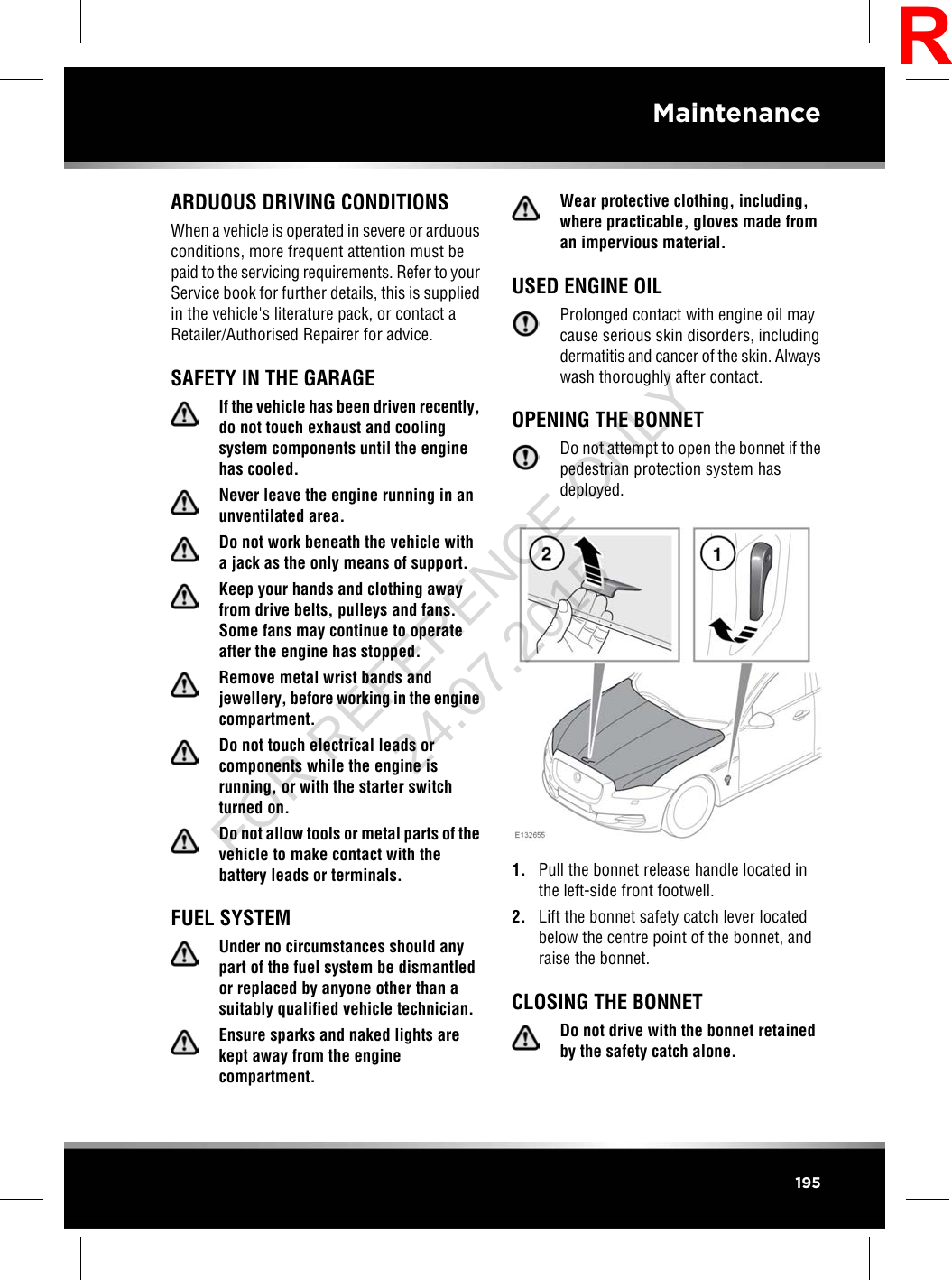 ARDUOUS DRIVING CONDITIONSWhen a vehicle is operated in severe or arduousconditions, more frequent attention must bepaid to the servicing requirements. Refer to yourService book for further details, this is suppliedin the vehicle&apos;s literature pack, or contact aRetailer/Authorised Repairer for advice.SAFETY IN THE GARAGEIf the vehicle has been driven recently,do not touch exhaust and coolingsystem components until the enginehas cooled.Never leave the engine running in anunventilated area.Do not work beneath the vehicle witha jack as the only means of support.Keep your hands and clothing awayfrom drive belts, pulleys and fans.Some fans may continue to operateafter the engine has stopped.Remove metal wrist bands andjewellery, before working in the enginecompartment.Do not touch electrical leads orcomponents while the engine isrunning, or with the starter switchturned on.Do not allow tools or metal parts of thevehicle to make contact with thebattery leads or terminals.FUEL SYSTEMUnder no circumstances should anypart of the fuel system be dismantledor replaced by anyone other than asuitably qualified vehicle technician.Ensure sparks and naked lights arekept away from the enginecompartment.Wear protective clothing, including,where practicable, gloves made froman impervious material.USED ENGINE OILProlonged contact with engine oil maycause serious skin disorders, includingdermatitis and cancer of the skin. Alwayswash thoroughly after contact.OPENING THE BONNETDo not attempt to open the bonnet if thepedestrian protection system hasdeployed.1. Pull the bonnet release handle located inthe left-side front footwell.2. Lift the bonnet safety catch lever locatedbelow the centre point of the bonnet, andraise the bonnet.CLOSING THE BONNETDo not drive with the bonnet retainedby the safety catch alone.195MaintenanceRFOR REFERENCE ONLY 24.07.2015