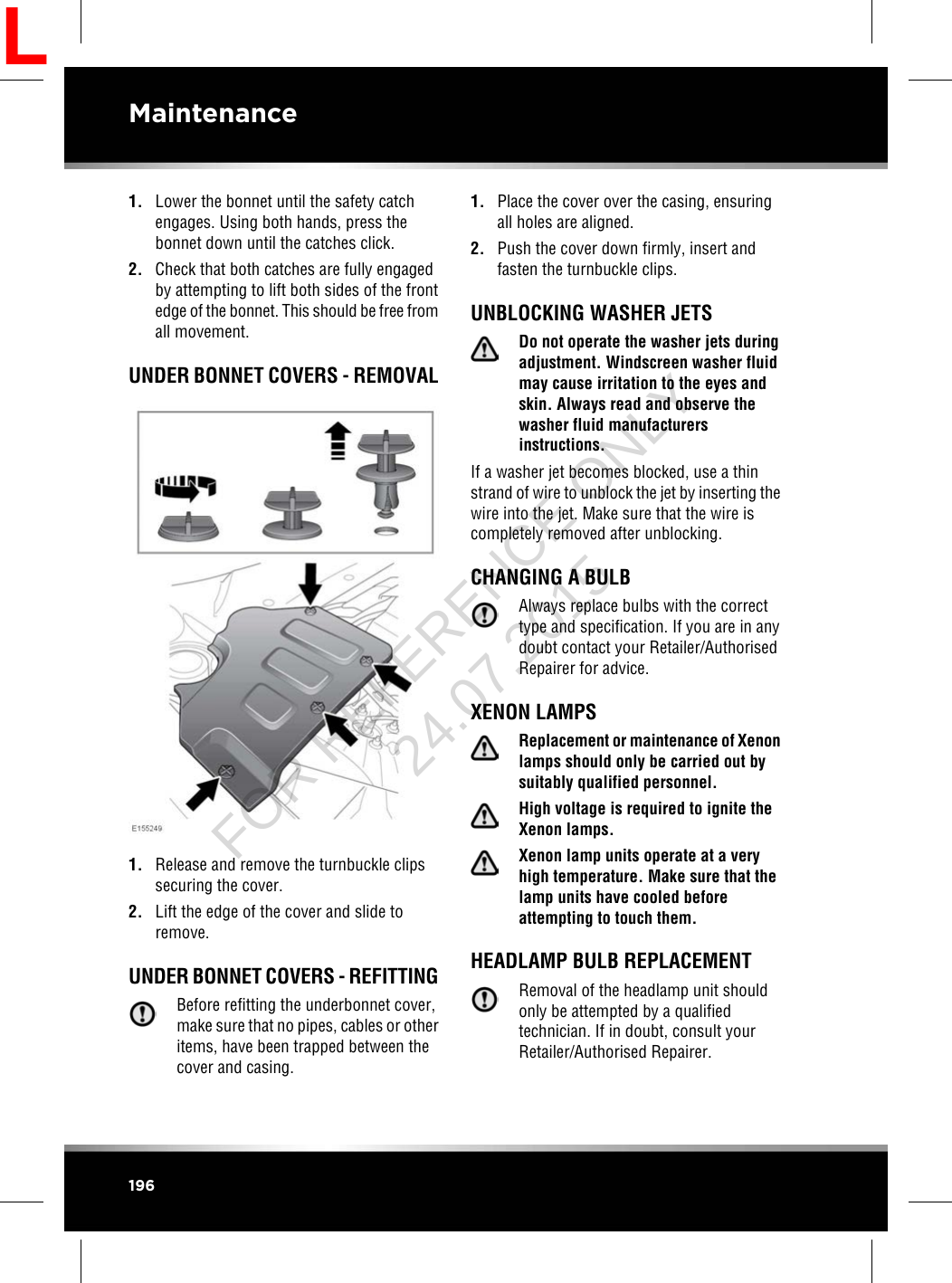 1. Lower the bonnet until the safety catchengages. Using both hands, press thebonnet down until the catches click.2. Check that both catches are fully engagedby attempting to lift both sides of the frontedge of the bonnet. This should be free fromall movement.UNDER BONNET COVERS - REMOVAL1. Release and remove the turnbuckle clipssecuring the cover.2. Lift the edge of the cover and slide toremove.UNDER BONNET COVERS - REFITTINGBefore refitting the underbonnet cover,make sure that no pipes, cables or otheritems, have been trapped between thecover and casing.1. Place the cover over the casing, ensuringall holes are aligned.2. Push the cover down firmly, insert andfasten the turnbuckle clips.UNBLOCKING WASHER JETSDo not operate the washer jets duringadjustment. Windscreen washer fluidmay cause irritation to the eyes andskin. Always read and observe thewasher fluid manufacturersinstructions.If a washer jet becomes blocked, use a thinstrand of wire to unblock the jet by inserting thewire into the jet. Make sure that the wire iscompletely removed after unblocking.CHANGING A BULBAlways replace bulbs with the correcttype and specification. If you are in anydoubt contact your Retailer/AuthorisedRepairer for advice.XENON LAMPSReplacement or maintenance of Xenonlamps should only be carried out bysuitably qualified personnel.High voltage is required to ignite theXenon lamps.Xenon lamp units operate at a veryhigh temperature. Make sure that thelamp units have cooled beforeattempting to touch them.HEADLAMP BULB REPLACEMENTRemoval of the headlamp unit shouldonly be attempted by a qualifiedtechnician. If in doubt, consult yourRetailer/Authorised Repairer.196MaintenanceLFOR REFERENCE ONLY 24.07.2015