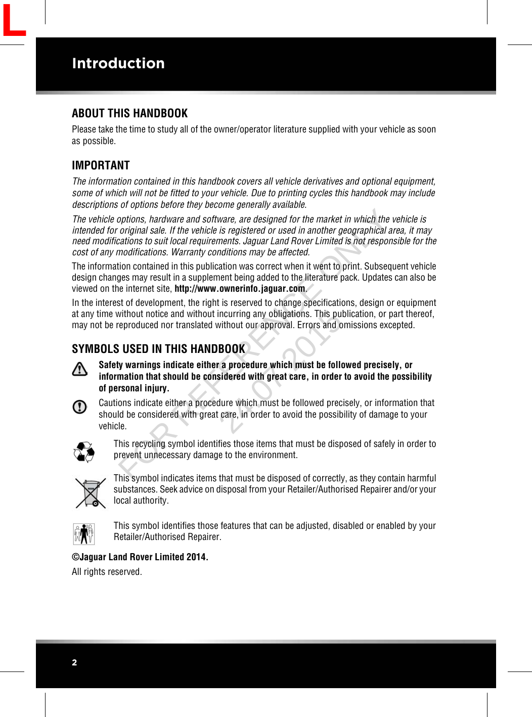 ABOUT THIS HANDBOOKPlease take the time to study all of the owner/operator literature supplied with your vehicle as soonas possible.IMPORTANTThe information contained in this handbook covers all vehicle derivatives and optional equipment,some of which will not be fitted to your vehicle. Due to printing cycles this handbook may includedescriptions of options before they become generally available.The vehicle options, hardware and software, are designed for the market in which the vehicle isintended for original sale. If the vehicle is registered or used in another geographical area, it mayneed modifications to suit local requirements. Jaguar Land Rover Limited is not responsible for thecost of any modifications. Warranty conditions may be affected.The information contained in this publication was correct when it went to print. Subsequent vehicledesign changes may result in a supplement being added to the literature pack. Updates can also beviewed on the internet site, http://www.ownerinfo.jaguar.com.In the interest of development, the right is reserved to change specifications, design or equipmentat any time without notice and without incurring any obligations. This publication, or part thereof,may not be reproduced nor translated without our approval. Errors and omissions excepted.SYMBOLS USED IN THIS HANDBOOKSafety warnings indicate either a procedure which must be followed precisely, orinformation that should be considered with great care, in order to avoid the possibilityof personal injury.Cautions indicate either a procedure which must be followed precisely, or information thatshould be considered with great care, in order to avoid the possibility of damage to yourvehicle.This recycling symbol identifies those items that must be disposed of safely in order toprevent unnecessary damage to the environment.This symbol indicates items that must be disposed of correctly, as they contain harmfulsubstances. Seek advice on disposal from your Retailer/Authorised Repairer and/or yourlocal authority.This symbol identifies those features that can be adjusted, disabled or enabled by yourRetailer/Authorised Repairer.©Jaguar Land Rover Limited 2014.All rights reserved.2IntroductionLFOR REFERENCE ONLY 24.07.2015