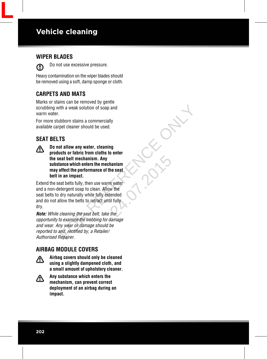 WIPER BLADESDo not use excessive pressure.Heavy contamination on the wiper blades shouldbe removed using a soft, damp sponge or cloth.CARPETS AND MATSMarks or stains can be removed by gentlescrubbing with a weak solution of soap andwarm water.For more stubborn stains a commerciallyavailable carpet cleaner should be used.SEAT BELTSDo not allow any water, cleaningproducts or fabric from cloths to enterthe seat belt mechanism. Anysubstance which enters the mechanismmay affect the performance of the seatbelt in an impact.Extend the seat belts fully, then use warm waterand a non-detergent soap to clean. Allow theseat belts to dry naturally while fully extendedand do not allow the belts to retract until fullydry.Note: While cleaning the seat belt, take theopportunity to examine the webbing for damageand wear. Any wear or damage should bereported to and, rectified by, a Retailer/Authorised Repairer.AIRBAG MODULE COVERSAirbag covers should only be cleanedusing a slightly dampened cloth, anda small amount of upholstery cleaner.Any substance which enters themechanism, can prevent correctdeployment of an airbag during animpact.202Vehicle cleaningLFOR REFERENCE ONLY 24.07.2015