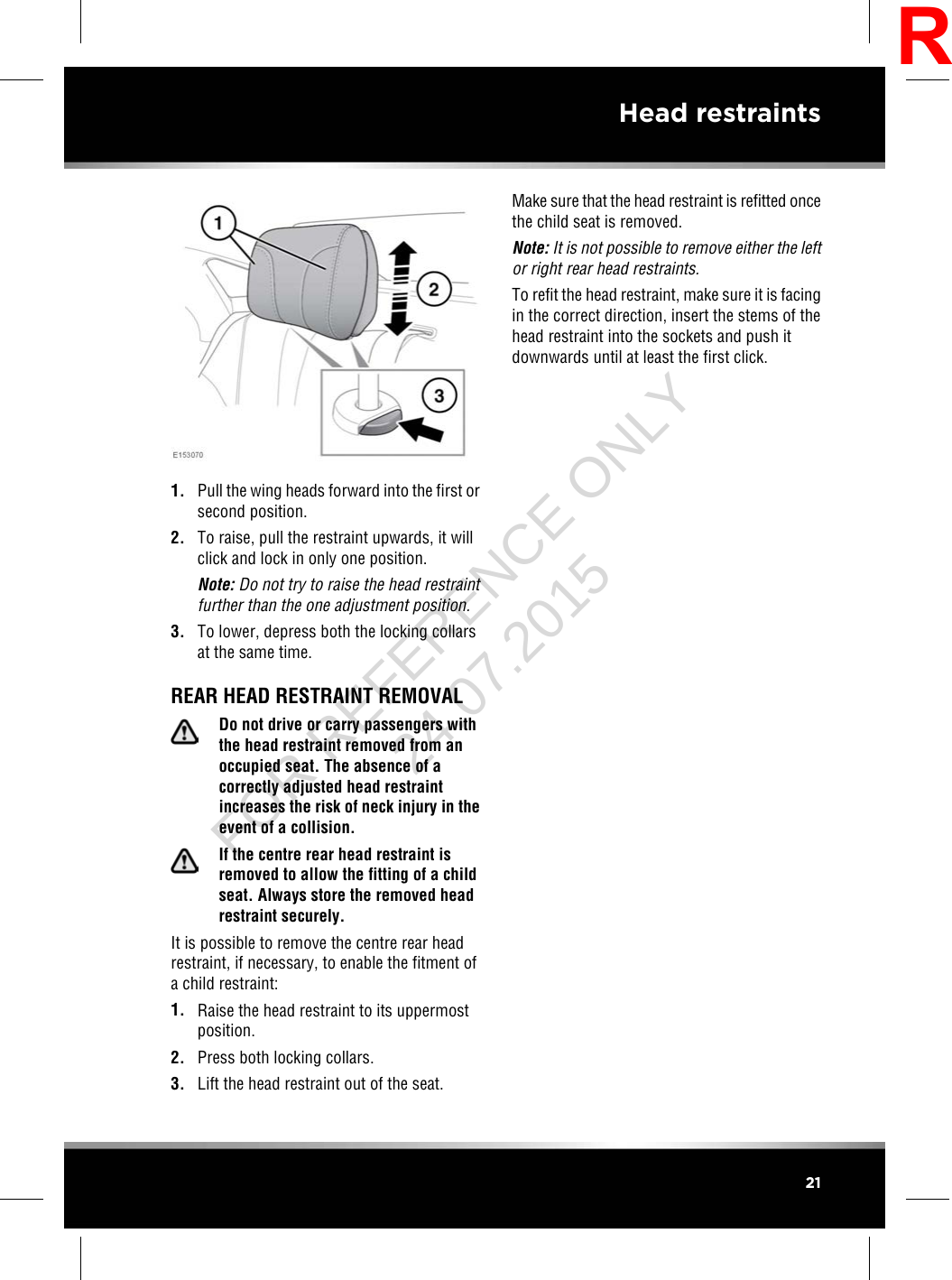 1. Pull the wing heads forward into the first orsecond position.2. To raise, pull the restraint upwards, it willclick and lock in only one position.Note: Do not try to raise the head restraintfurther than the one adjustment position.3. To lower, depress both the locking collarsat the same time.REAR HEAD RESTRAINT REMOVALDo not drive or carry passengers withthe head restraint removed from anoccupied seat. The absence of acorrectly adjusted head restraintincreases the risk of neck injury in theevent of a collision.If the centre rear head restraint isremoved to allow the fitting of a childseat. Always store the removed headrestraint securely.It is possible to remove the centre rear headrestraint, if necessary, to enable the fitment ofa child restraint:1. Raise the head restraint to its uppermostposition.2. Press both locking collars.3. Lift the head restraint out of the seat.Make sure that the head restraint is refitted oncethe child seat is removed.Note: It is not possible to remove either the leftor right rear head restraints.To refit the head restraint, make sure it is facingin the correct direction, insert the stems of thehead restraint into the sockets and push itdownwards until at least the first click.21Head restraintsRFOR REFERENCE ONLY 24.07.2015